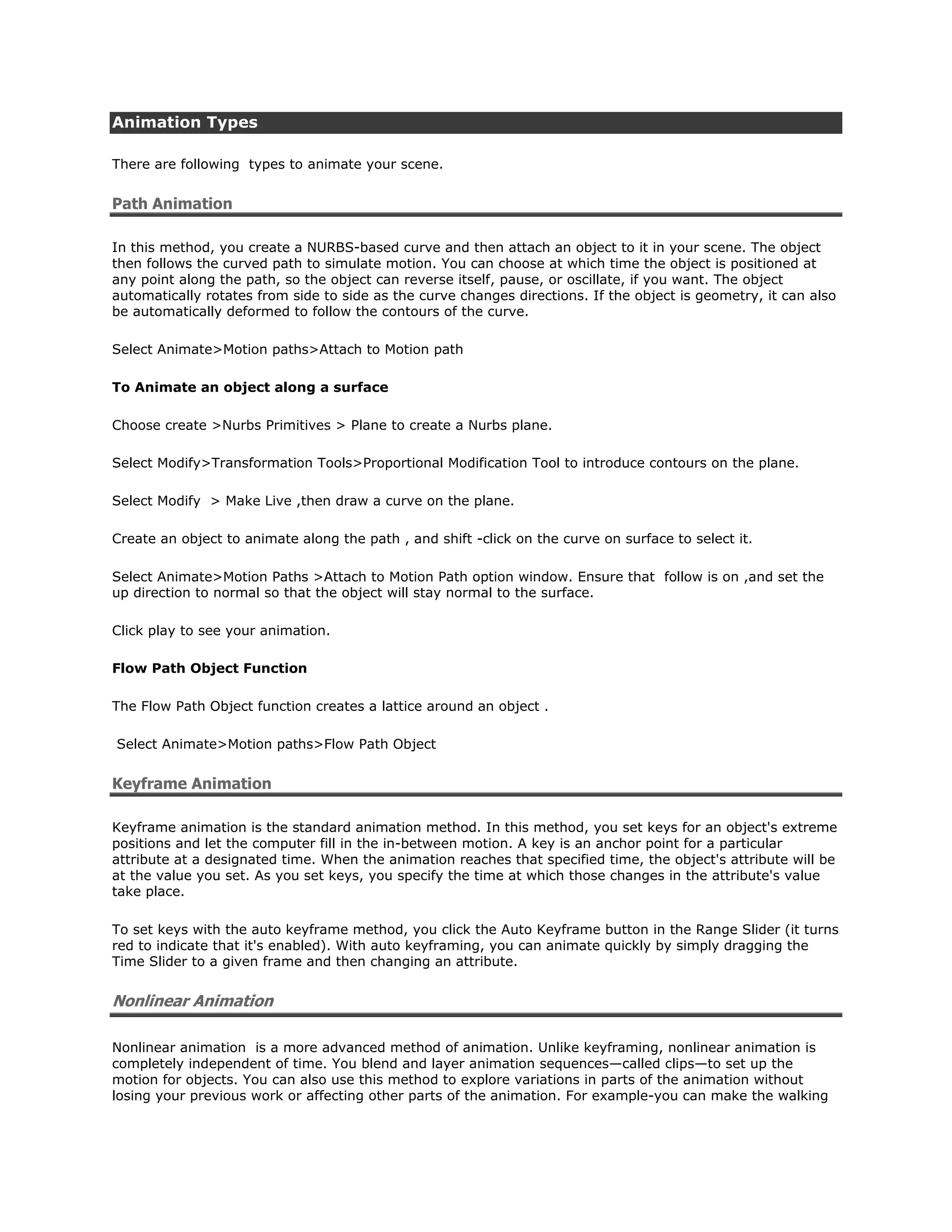 Animation Types

There are following types to animate your scene.


Path Animation

In this method, you create a NURBS-based curve and then attach an object to it in your scene. The object
then follows the curved path to simulate motion. You can choose at which time the object is positioned at
any point along the path, so the object can reverse itself, pause, or oscillate, if you want. The object
automatically rotates from side to side as the curve changes directions. If the object is geometry, it can also
be automatically deformed to follow the contours of the curve.

Select Animate>Motion paths>Attach to Motion path

To Animate an object along a surface

Choose create >Nurbs Primitives > Plane to create a Nurbs plane.

Select Modify>Transformation Tools>Proportional Modification Tool to introduce contours on the plane.

Select Modify > Make Live ,then draw a curve on the plane.

Create an object to animate along the path , and shift -click on the curve on surface to select it.

Select Animate>Motion Paths >Attach to Motion Path option window. Ensure that follow is on ,and set the
up direction to normal so that the object will stay normal to the surface.

Click play to see your animation.

Flow Path Object Function

The Flow Path Object function creates a lattice around an object .

Select Animate>Motion paths>Flow Path Object


Keyframe Animation

Keyframe animation is the standard animation method. In this method, you set keys for an object's extreme
positions and let the computer fill in the in-between motion. A key is an anchor point for a particular
attribute at a designated time. When the animation reaches that specified time, the object's attribute will be
at the value you set. As you set keys, you specify the time at which those changes in the attribute's value
take place.

To set keys with the auto keyframe method, you click the Auto Keyframe button in the Range Slider (it turns
red to indicate that it's enabled). With auto keyframing, you can animate quickly by simply dragging the
Time Slider to a given frame and then changing an attribute.


Nonlinear Animation

Nonlinear animation is a more advanced method of animation. Unlike keyframing, nonlinear animation is
completely independent of time. You blend and layer animation sequences—called clips—to set up the
motion for objects. You can also use this method to explore variations in parts of the animation without
losing your previous work or affecting other parts of the animation. For example-you can make the walking
 
