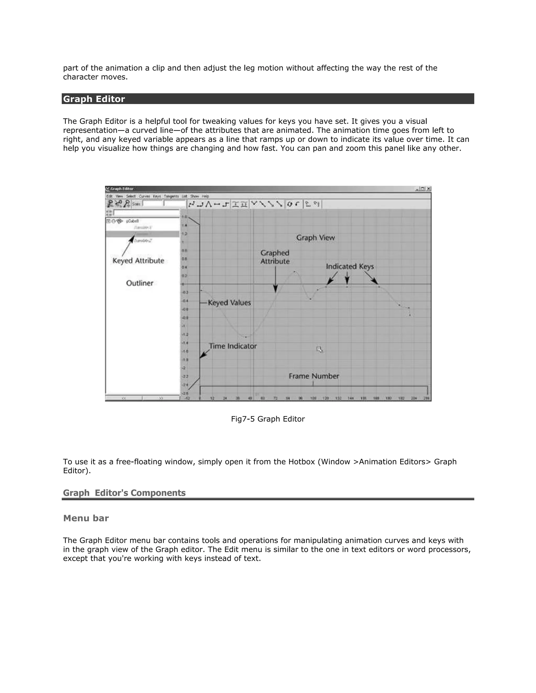 part of the animation a clip and then adjust the leg motion without affecting the way the rest of the
character moves.


Graph Editor

The Graph Editor is a helpful tool for tweaking values for keys you have set. It gives you a visual
representation—a curved line—of the attributes that are animated. The animation time goes from left to
right, and any keyed variable appears as a line that ramps up or down to indicate its value over time. It can
help you visualize how things are changing and how fast. You can pan and zoom this panel like any other.




                                             Fig7-5 Graph Editor




To use it as a free-floating window, simply open it from the Hotbox (Window >Animation Editors> Graph
Editor).


Graph Editor's Components

Menu bar

The Graph Editor menu bar contains tools and operations for manipulating animation curves and keys with
in the graph view of the Graph editor. The Edit menu is similar to the one in text editors or word processors,
except that you're working with keys instead of text.
 