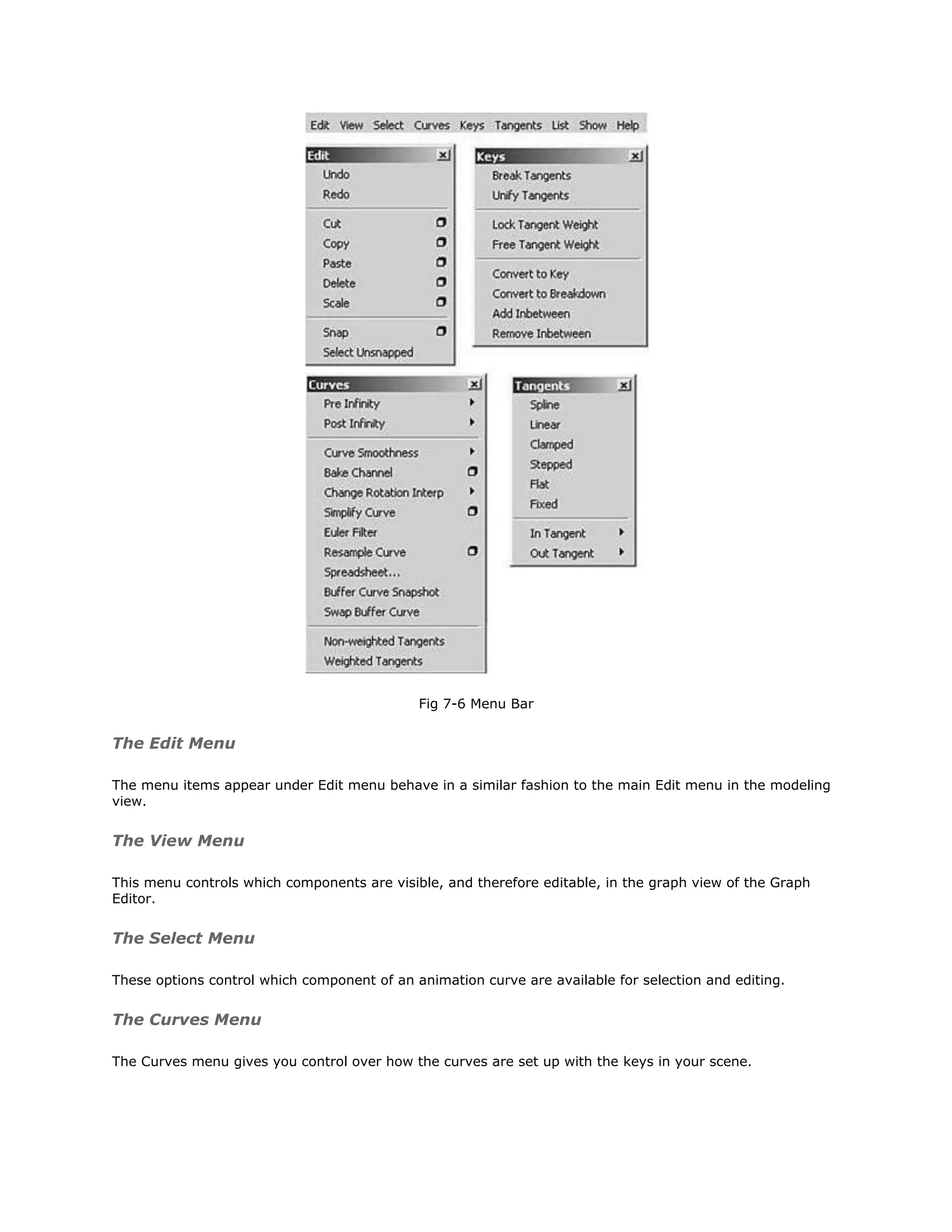 Fig 7-6 Menu Bar


The Edit Menu

The menu items appear under Edit menu behave in a similar fashion to the main Edit menu in the modeling
view.


The View Menu

This menu controls which components are visible, and therefore editable, in the graph view of the Graph
Editor.


The Select Menu

These options control which component of an animation curve are available for selection and editing.


The Curves Menu

The Curves menu gives you control over how the curves are set up with the keys in your scene.
 