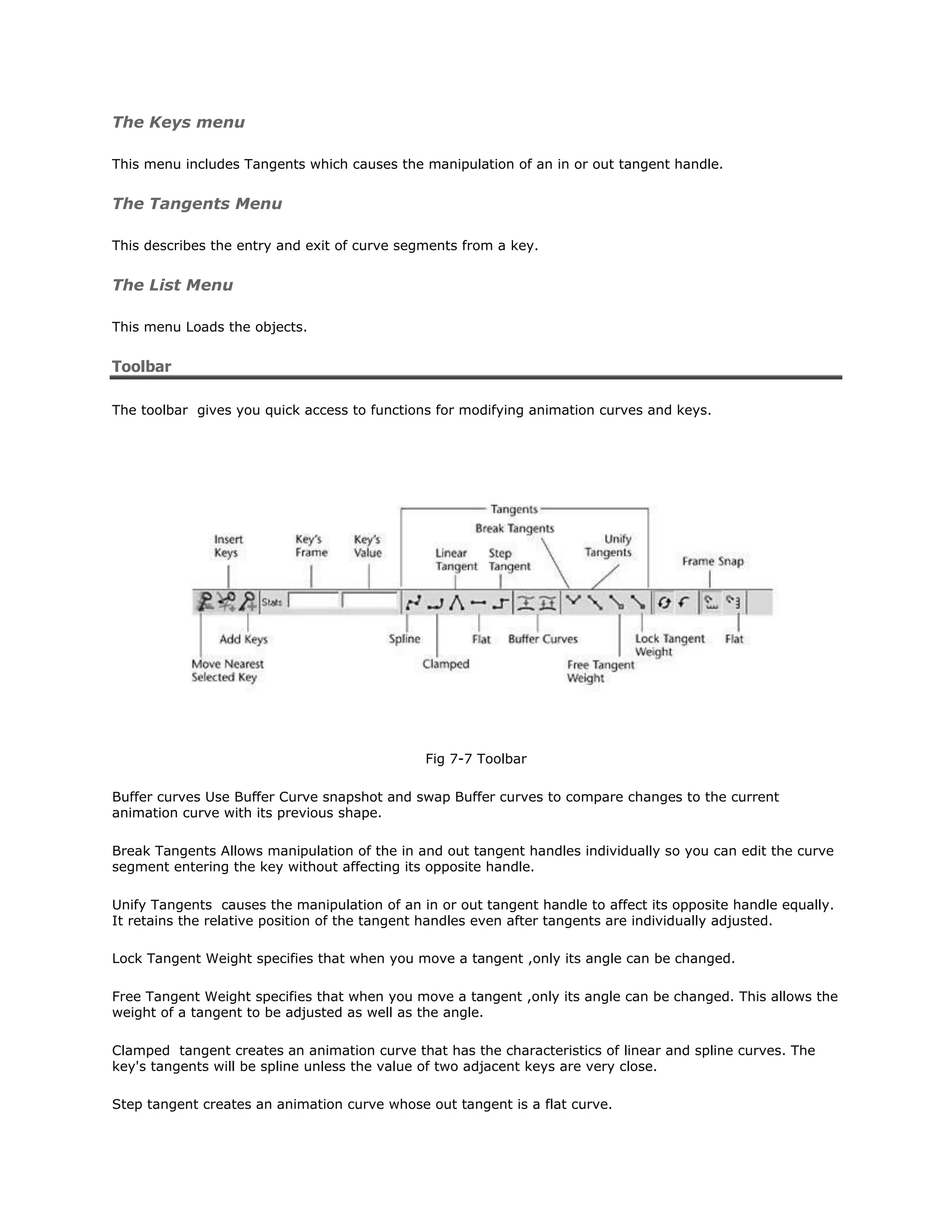 The Keys menu

This menu includes Tangents which causes the manipulation of an in or out tangent handle.


The Tangents Menu

This describes the entry and exit of curve segments from a key.


The List Menu

This menu Loads the objects.


Toolbar

The toolbar gives you quick access to functions for modifying animation curves and keys.




                                              Fig 7-7 Toolbar

Buffer curves Use Buffer Curve snapshot and swap Buffer curves to compare changes to the current
animation curve with its previous shape.

Break Tangents Allows manipulation of the in and out tangent handles individually so you can edit the curve
segment entering the key without affecting its opposite handle.

Unify Tangents causes the manipulation of an in or out tangent handle to affect its opposite handle equally.
It retains the relative position of the tangent handles even after tangents are individually adjusted.

Lock Tangent Weight specifies that when you move a tangent ,only its angle can be changed.

Free Tangent Weight specifies that when you move a tangent ,only its angle can be changed. This allows the
weight of a tangent to be adjusted as well as the angle.

Clamped tangent creates an animation curve that has the characteristics of linear and spline curves. The
key's tangents will be spline unless the value of two adjacent keys are very close.

Step tangent creates an animation curve whose out tangent is a flat curve.
 