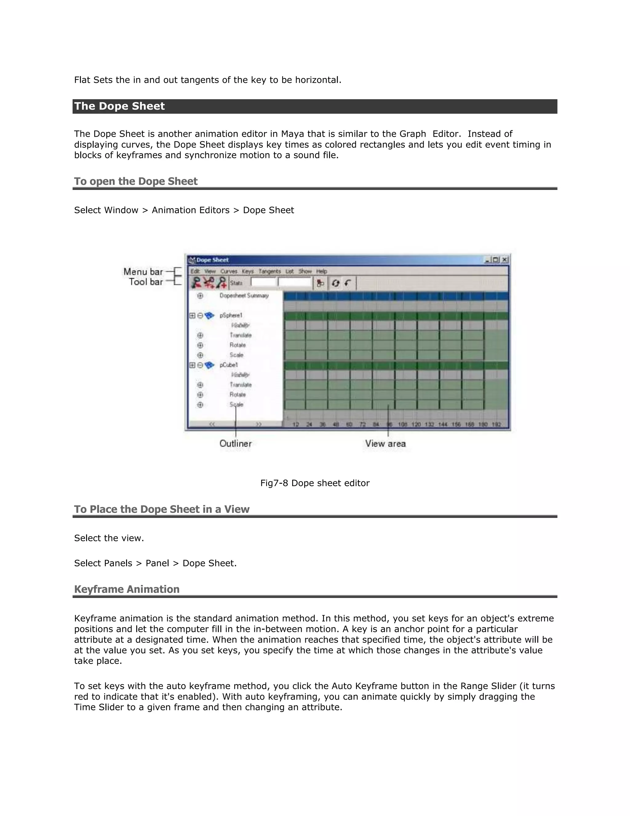 Flat Sets the in and out tangents of the key to be horizontal.


The Dope Sheet

The Dope Sheet is another animation editor in Maya that is similar to the Graph Editor. Instead of
displaying curves, the Dope Sheet displays key times as colored rectangles and lets you edit event timing in
blocks of keyframes and synchronize motion to a sound file.


To open the Dope Sheet

Select Window > Animation Editors > Dope Sheet




                                           Fig7-8 Dope sheet editor


To Place the Dope Sheet in a View

Select the view.

Select Panels > Panel > Dope Sheet.


Keyframe Animation

Keyframe animation is the standard animation method. In this method, you set keys for an object's extreme
positions and let the computer fill in the in-between motion. A key is an anchor point for a particular
attribute at a designated time. When the animation reaches that specified time, the object's attribute will be
at the value you set. As you set keys, you specify the time at which those changes in the attribute's value
take place.

To set keys with the auto keyframe method, you click the Auto Keyframe button in the Range Slider (it turns
red to indicate that it's enabled). With auto keyframing, you can animate quickly by simply dragging the
Time Slider to a given frame and then changing an attribute.
 