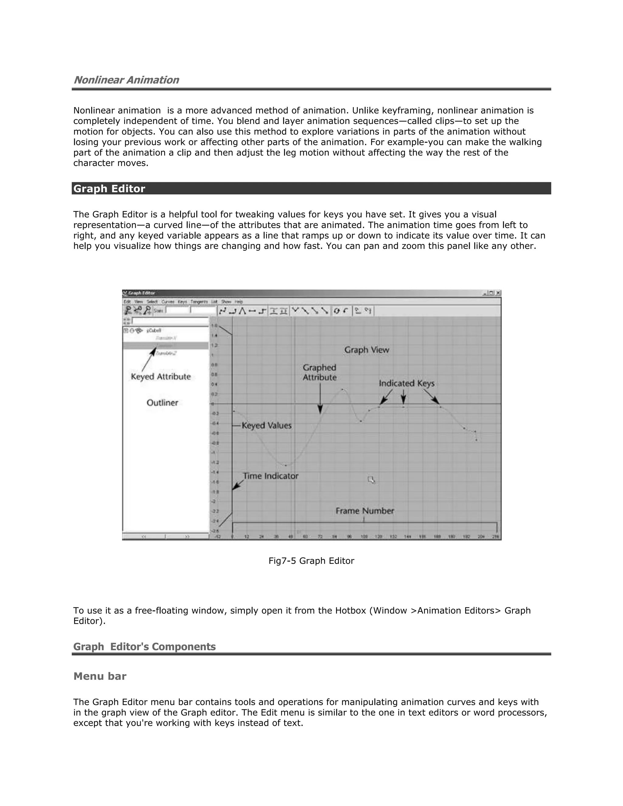 Nonlinear Animation

Nonlinear animation is a more advanced method of animation. Unlike keyframing, nonlinear animation is
completely independent of time. You blend and layer animation sequences—called clips—to set up the
motion for objects. You can also use this method to explore variations in parts of the animation without
losing your previous work or affecting other parts of the animation. For example-you can make the walking
part of the animation a clip and then adjust the leg motion without affecting the way the rest of the
character moves.


Graph Editor

The Graph Editor is a helpful tool for tweaking values for keys you have set. It gives you a visual
representation—a curved line—of the attributes that are animated. The animation time goes from left to
right, and any keyed variable appears as a line that ramps up or down to indicate its value over time. It can
help you visualize how things are changing and how fast. You can pan and zoom this panel like any other.




                                             Fig7-5 Graph Editor




To use it as a free-floating window, simply open it from the Hotbox (Window >Animation Editors> Graph
Editor).


Graph Editor's Components

Menu bar

The Graph Editor menu bar contains tools and operations for manipulating animation curves and keys with
in the graph view of the Graph editor. The Edit menu is similar to the one in text editors or word processors,
except that you're working with keys instead of text.
 