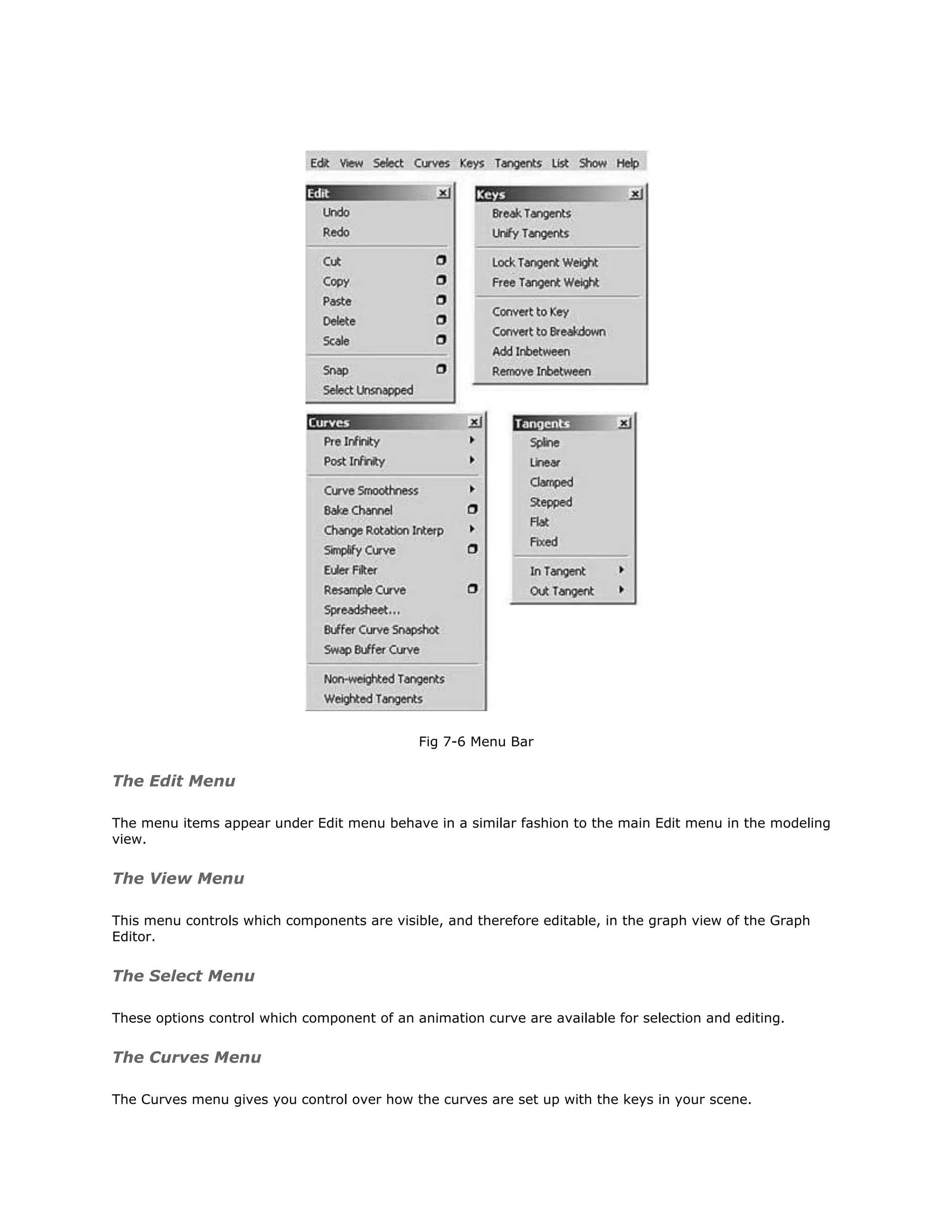 Fig 7-6 Menu Bar


The Edit Menu

The menu items appear under Edit menu behave in a similar fashion to the main Edit menu in the modeling
view.


The View Menu

This menu controls which components are visible, and therefore editable, in the graph view of the Graph
Editor.


The Select Menu

These options control which component of an animation curve are available for selection and editing.


The Curves Menu

The Curves menu gives you control over how the curves are set up with the keys in your scene.
 