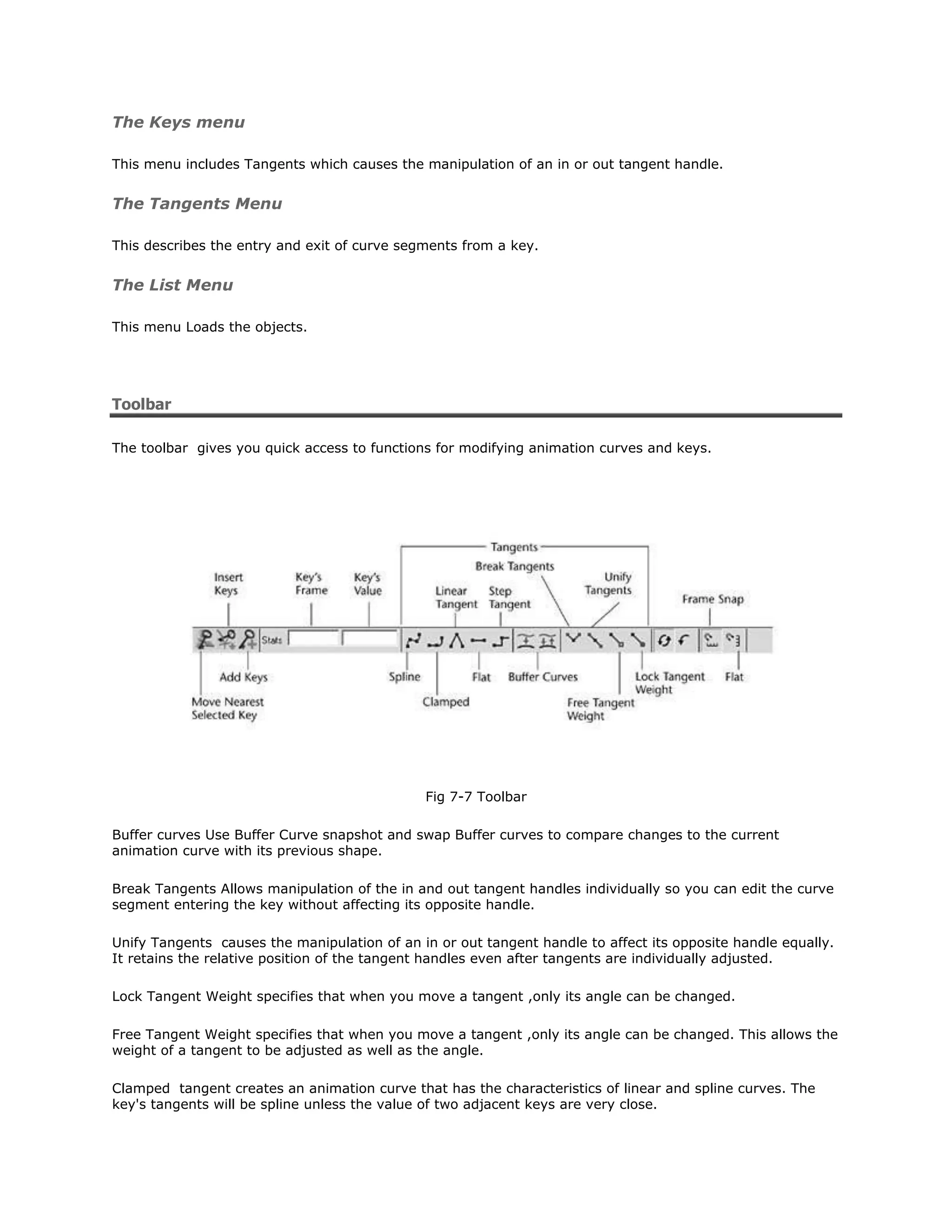 The Keys menu

This menu includes Tangents which causes the manipulation of an in or out tangent handle.


The Tangents Menu

This describes the entry and exit of curve segments from a key.


The List Menu

This menu Loads the objects.




Toolbar

The toolbar gives you quick access to functions for modifying animation curves and keys.




                                              Fig 7-7 Toolbar

Buffer curves Use Buffer Curve snapshot and swap Buffer curves to compare changes to the current
animation curve with its previous shape.

Break Tangents Allows manipulation of the in and out tangent handles individually so you can edit the curve
segment entering the key without affecting its opposite handle.

Unify Tangents causes the manipulation of an in or out tangent handle to affect its opposite handle equally.
It retains the relative position of the tangent handles even after tangents are individually adjusted.

Lock Tangent Weight specifies that when you move a tangent ,only its angle can be changed.

Free Tangent Weight specifies that when you move a tangent ,only its angle can be changed. This allows the
weight of a tangent to be adjusted as well as the angle.

Clamped tangent creates an animation curve that has the characteristics of linear and spline curves. The
key's tangents will be spline unless the value of two adjacent keys are very close.
 
