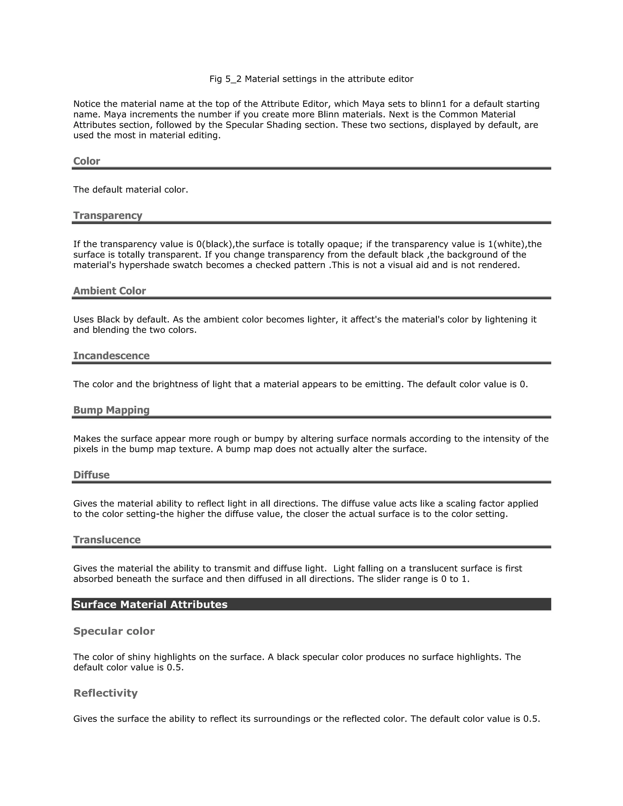Fig 5_2 Material settings in the attribute editor

Notice the material name at the top of the Attribute Editor, which Maya sets to blinn1 for a default starting
name. Maya increments the number if you create more Blinn materials. Next is the Common Material
Attributes section, followed by the Specular Shading section. These two sections, displayed by default, are
used the most in material editing.


Color

The default material color.


Transparency

If the transparency value is 0(black),the surface is totally opaque; if the transparency value is 1(white),the
surface is totally transparent. If you change transparency from the default black ,the background of the
material's hypershade swatch becomes a checked pattern .This is not a visual aid and is not rendered.


Ambient Color

Uses Black by default. As the ambient color becomes lighter, it affect's the material's color by lightening it
and blending the two colors.


Incandescence

The color and the brightness of light that a material appears to be emitting. The default color value is 0.


Bump Mapping

Makes the surface appear more rough or bumpy by altering surface normals according to the intensity of the
pixels in the bump map texture. A bump map does not actually alter the surface.


Diffuse

Gives the material ability to reflect light in all directions. The diffuse value acts like a scaling factor applied
to the color setting-the higher the diffuse value, the closer the actual surface is to the color setting.


Translucence

Gives the material the ability to transmit and diffuse light. Light falling on a translucent surface is first
absorbed beneath the surface and then diffused in all directions. The slider range is 0 to 1.


Surface Material Attributes

Specular color

The color of shiny highlights on the surface. A black specular color produces no surface highlights. The
default color value is 0.5.


Reflectivity

Gives the surface the ability to reflect its surroundings or the reflected color. The default color value is 0.5.
 