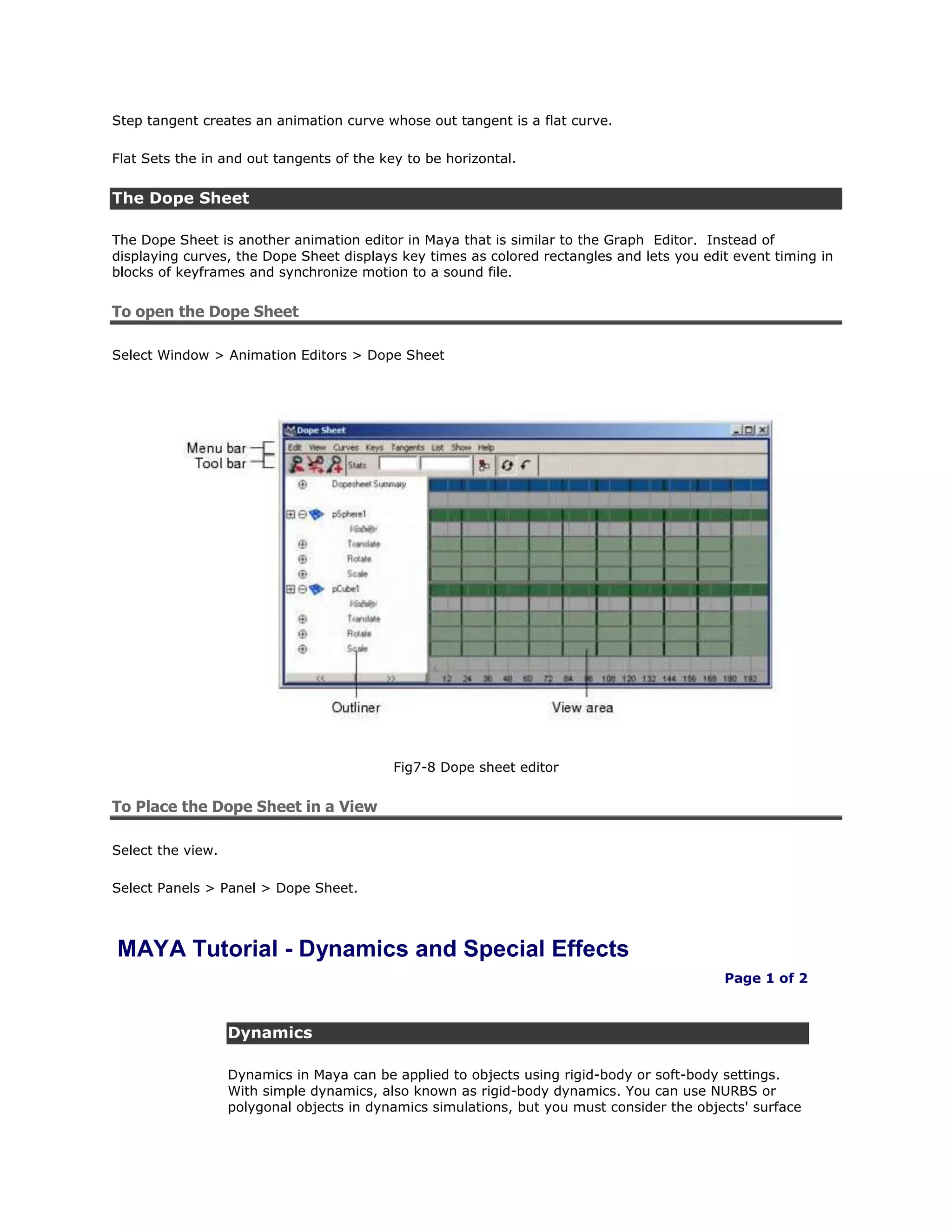 Step tangent creates an animation curve whose out tangent is a flat curve.

Flat Sets the in and out tangents of the key to be horizontal.


The Dope Sheet

The Dope Sheet is another animation editor in Maya that is similar to the Graph Editor. Instead of
displaying curves, the Dope Sheet displays key times as colored rectangles and lets you edit event timing in
blocks of keyframes and synchronize motion to a sound file.


To open the Dope Sheet

Select Window > Animation Editors > Dope Sheet




                                           Fig7-8 Dope sheet editor


To Place the Dope Sheet in a View

Select the view.

Select Panels > Panel > Dope Sheet.



MAYA Tutorial - Dynamics and Special Effects
                                                                                            Page 1 of 2



                   Dynamics

                   Dynamics in Maya can be applied to objects using rigid-body or soft-body settings.
                   With simple dynamics, also known as rigid-body dynamics. You can use NURBS or
                   polygonal objects in dynamics simulations, but you must consider the objects' surface
 