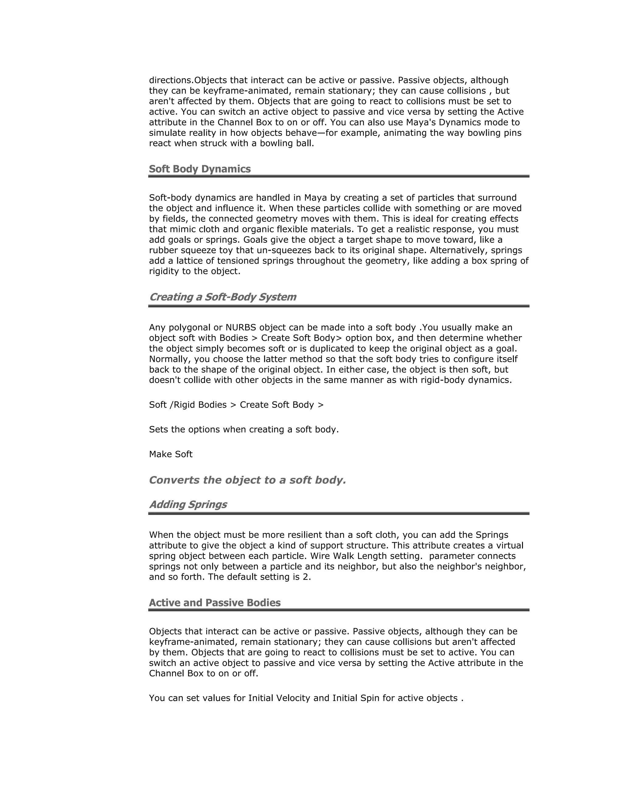 directions.Objects that interact can be active or passive. Passive objects, although
they can be keyframe-animated, remain stationary; they can cause collisions , but
aren't affected by them. Objects that are going to react to collisions must be set to
active. You can switch an active object to passive and vice versa by setting the Active
attribute in the Channel Box to on or off. You can also use Maya's Dynamics mode to
simulate reality in how objects behave—for example, animating the way bowling pins
react when struck with a bowling ball.


Soft Body Dynamics

Soft-body dynamics are handled in Maya by creating a set of particles that surround
the object and influence it. When these particles collide with something or are moved
by fields, the connected geometry moves with them. This is ideal for creating effects
that mimic cloth and organic flexible materials. To get a realistic response, you must
add goals or springs. Goals give the object a target shape to move toward, like a
rubber squeeze toy that un-squeezes back to its original shape. Alternatively, springs
add a lattice of tensioned springs throughout the geometry, like adding a box spring of
rigidity to the object.


Creating a Soft-Body System

Any polygonal or NURBS object can be made into a soft body .You usually make an
object soft with Bodies > Create Soft Body> option box, and then determine whether
the object simply becomes soft or is duplicated to keep the original object as a goal.
Normally, you choose the latter method so that the soft body tries to configure itself
back to the shape of the original object. In either case, the object is then soft, but
doesn't collide with other objects in the same manner as with rigid-body dynamics.

Soft /Rigid Bodies > Create Soft Body >

Sets the options when creating a soft body.

Make Soft


Converts the object to a soft body.

Adding Springs

When the object must be more resilient than a soft cloth, you can add the Springs
attribute to give the object a kind of support structure. This attribute creates a virtual
spring object between each particle. Wire Walk Length setting. parameter connects
springs not only between a particle and its neighbor, but also the neighbor's neighbor,
and so forth. The default setting is 2.


Active and Passive Bodies

Objects that interact can be active or passive. Passive objects, although they can be
keyframe-animated, remain stationary; they can cause collisions but aren't affected
by them. Objects that are going to react to collisions must be set to active. You can
switch an active object to passive and vice versa by setting the Active attribute in the
Channel Box to on or off.

You can set values for Initial Velocity and Initial Spin for active objects .
 