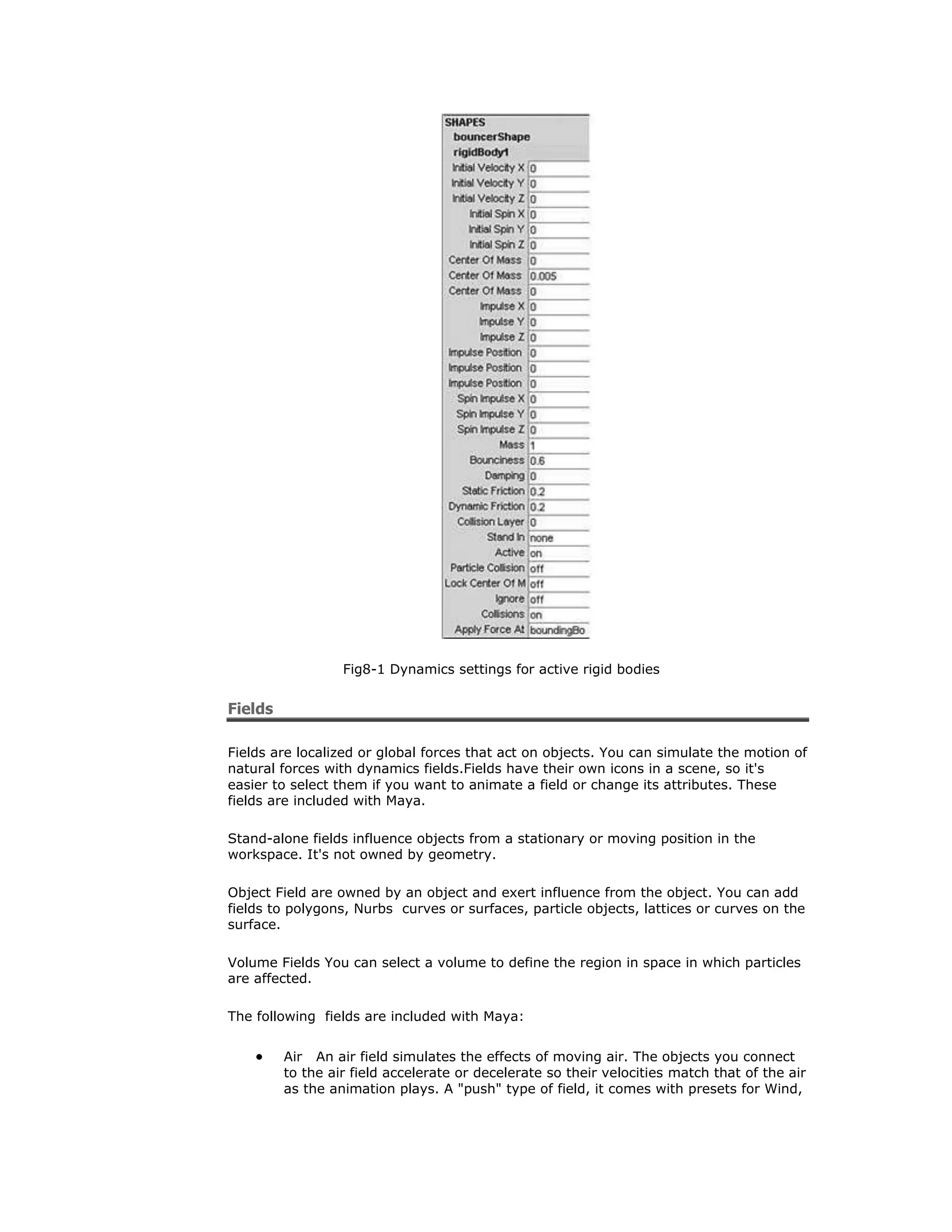 Fig8-1 Dynamics settings for active rigid bodies


Fields

Fields are localized or global forces that act on objects. You can simulate the motion of
natural forces with dynamics fields.Fields have their own icons in a scene, so it's
easier to select them if you want to animate a field or change its attributes. These
fields are included with Maya.

Stand-alone fields influence objects from a stationary or moving position in the
workspace. It's not owned by geometry.

Object Field are owned by an object and exert influence from the object. You can add
fields to polygons, Nurbs curves or surfaces, particle objects, lattices or curves on the
surface.

Volume Fields You can select a volume to define the region in space in which particles
are affected.

The following fields are included with Maya:


         Air An air field simulates the effects of moving air. The objects you connect
         to the air field accelerate or decelerate so their velocities match that of the air
         as the animation plays. A "push" type of field, it comes with presets for Wind,
 