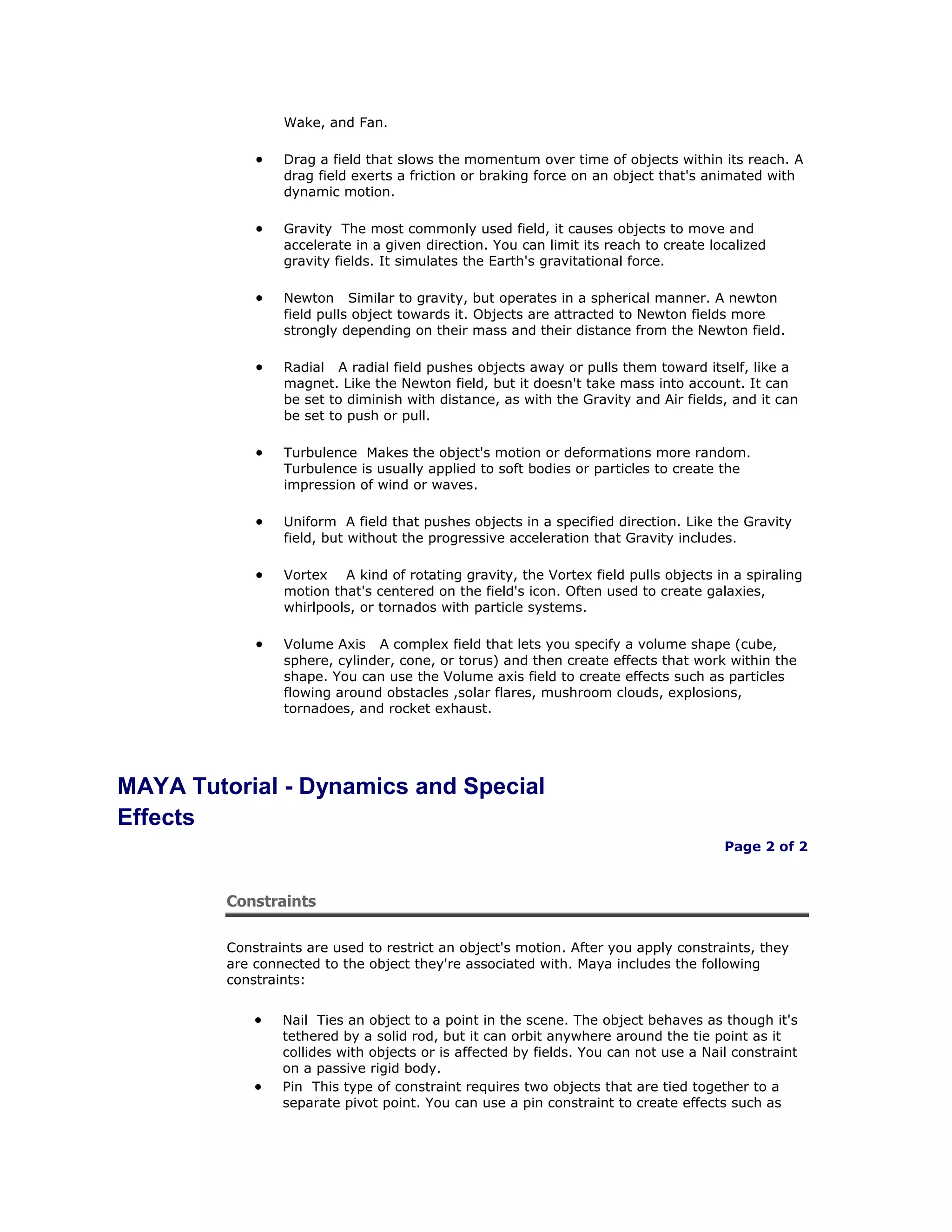 Wake, and Fan.

                 Drag a field that slows the momentum over time of objects within its reach. A
                 drag field exerts a friction or braking force on an object that's animated with
                 dynamic motion.

                 Gravity The most commonly used field, it causes objects to move and
                 accelerate in a given direction. You can limit its reach to create localized
                 gravity fields. It simulates the Earth's gravitational force.

                 Newton Similar to gravity, but operates in a spherical manner. A newton
                 field pulls object towards it. Objects are attracted to Newton fields more
                 strongly depending on their mass and their distance from the Newton field.

                 Radial A radial field pushes objects away or pulls them toward itself, like a
                 magnet. Like the Newton field, but it doesn't take mass into account. It can
                 be set to diminish with distance, as with the Gravity and Air fields, and it can
                 be set to push or pull.

                 Turbulence Makes the object's motion or deformations more random.
                 Turbulence is usually applied to soft bodies or particles to create the
                 impression of wind or waves.

                 Uniform A field that pushes objects in a specified direction. Like the Gravity
                 field, but without the progressive acceleration that Gravity includes.

                 Vortex A kind of rotating gravity, the Vortex field pulls objects in a spiraling
                 motion that's centered on the field's icon. Often used to create galaxies,
                 whirlpools, or tornados with particle systems.

                 Volume Axis A complex field that lets you specify a volume shape (cube,
                 sphere, cylinder, cone, or torus) and then create effects that work within the
                 shape. You can use the Volume axis field to create effects such as particles
                 flowing around obstacles ,solar flares, mushroom clouds, explosions,
                 tornadoes, and rocket exhaust.




MAYA Tutorial - Dynamics and Special
Effects
                                                                                      Page 2 of 2



         Constraints

         Constraints are used to restrict an object's motion. After you apply constraints, they
         are connected to the object they're associated with. Maya includes the following
         constraints:


                 Nail Ties an object to a point in the scene. The object behaves as though it's
                 tethered by a solid rod, but it can orbit anywhere around the tie point as it
                 collides with objects or is affected by fields. You can not use a Nail constraint
                 on a passive rigid body.
                 Pin This type of constraint requires two objects that are tied together to a
                 separate pivot point. You can use a pin constraint to create effects such as
 