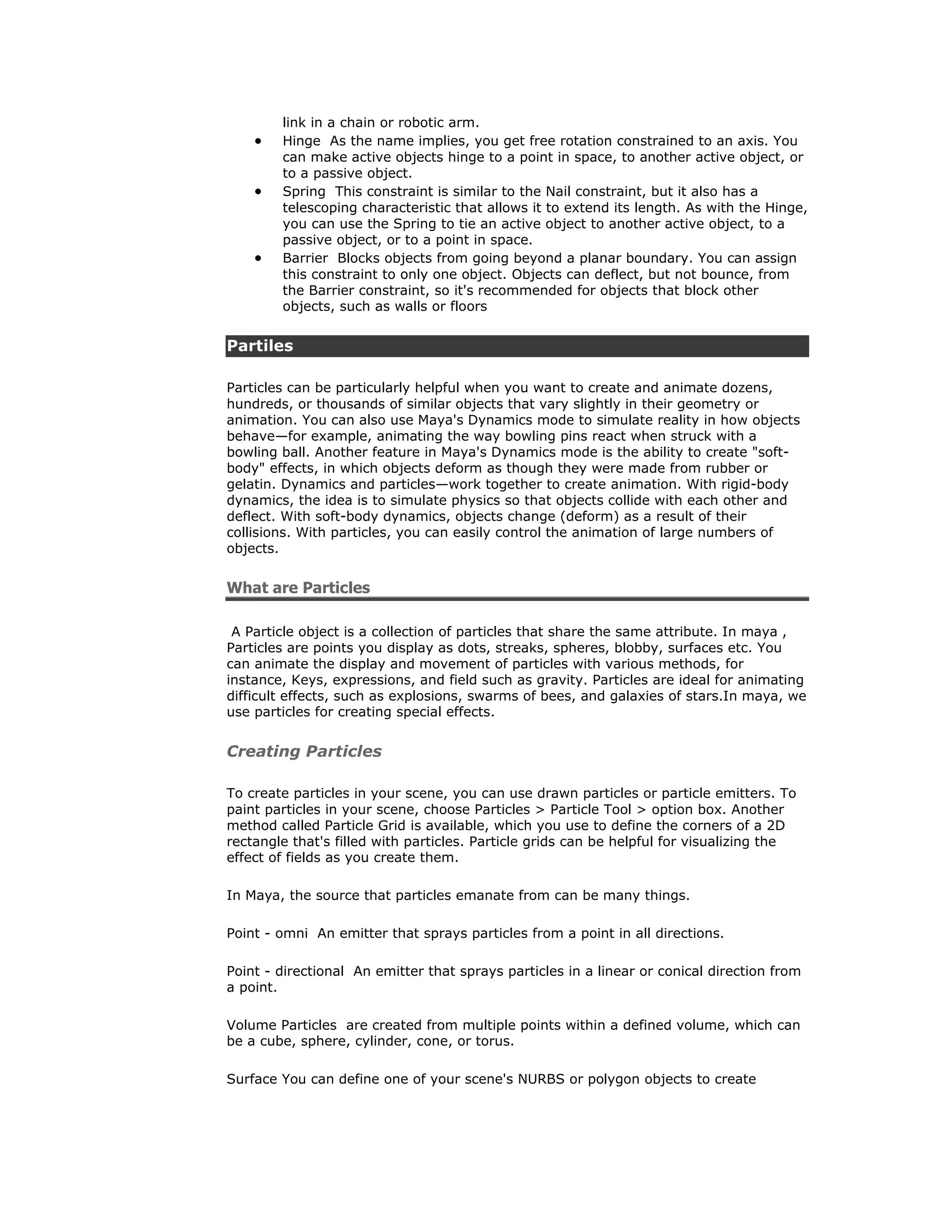 link in a chain or robotic arm.
        Hinge As the name implies, you get free rotation constrained to an axis. You
        can make active objects hinge to a point in space, to another active object, or
        to a passive object.
        Spring This constraint is similar to the Nail constraint, but it also has a
        telescoping characteristic that allows it to extend its length. As with the Hinge,
        you can use the Spring to tie an active object to another active object, to a
        passive object, or to a point in space.
        Barrier Blocks objects from going beyond a planar boundary. You can assign
        this constraint to only one object. Objects can deflect, but not bounce, from
        the Barrier constraint, so it's recommended for objects that block other
        objects, such as walls or floors


Partiles

Particles can be particularly helpful when you want to create and animate dozens,
hundreds, or thousands of similar objects that vary slightly in their geometry or
animation. You can also use Maya's Dynamics mode to simulate reality in how objects
behave—for example, animating the way bowling pins react when struck with a
bowling ball. Another feature in Maya's Dynamics mode is the ability to create "soft-
body" effects, in which objects deform as though they were made from rubber or
gelatin. Dynamics and particles—work together to create animation. With rigid-body
dynamics, the idea is to simulate physics so that objects collide with each other and
deflect. With soft-body dynamics, objects change (deform) as a result of their
collisions. With particles, you can easily control the animation of large numbers of
objects.


What are Particles

 A Particle object is a collection of particles that share the same attribute. In maya ,
Particles are points you display as dots, streaks, spheres, blobby, surfaces etc. You
can animate the display and movement of particles with various methods, for
instance, Keys, expressions, and field such as gravity. Particles are ideal for animating
difficult effects, such as explosions, swarms of bees, and galaxies of stars.In maya, we
use particles for creating special effects.


Creating Particles

To create particles in your scene, you can use drawn particles or particle emitters. To
paint particles in your scene, choose Particles > Particle Tool > option box. Another
method called Particle Grid is available, which you use to define the corners of a 2D
rectangle that's filled with particles. Particle grids can be helpful for visualizing the
effect of fields as you create them.

In Maya, the source that particles emanate from can be many things.

Point - omni An emitter that sprays particles from a point in all directions.

Point - directional An emitter that sprays particles in a linear or conical direction from
a point.

Volume Particles are created from multiple points within a defined volume, which can
be a cube, sphere, cylinder, cone, or torus.

Surface You can define one of your scene's NURBS or polygon objects to create
 