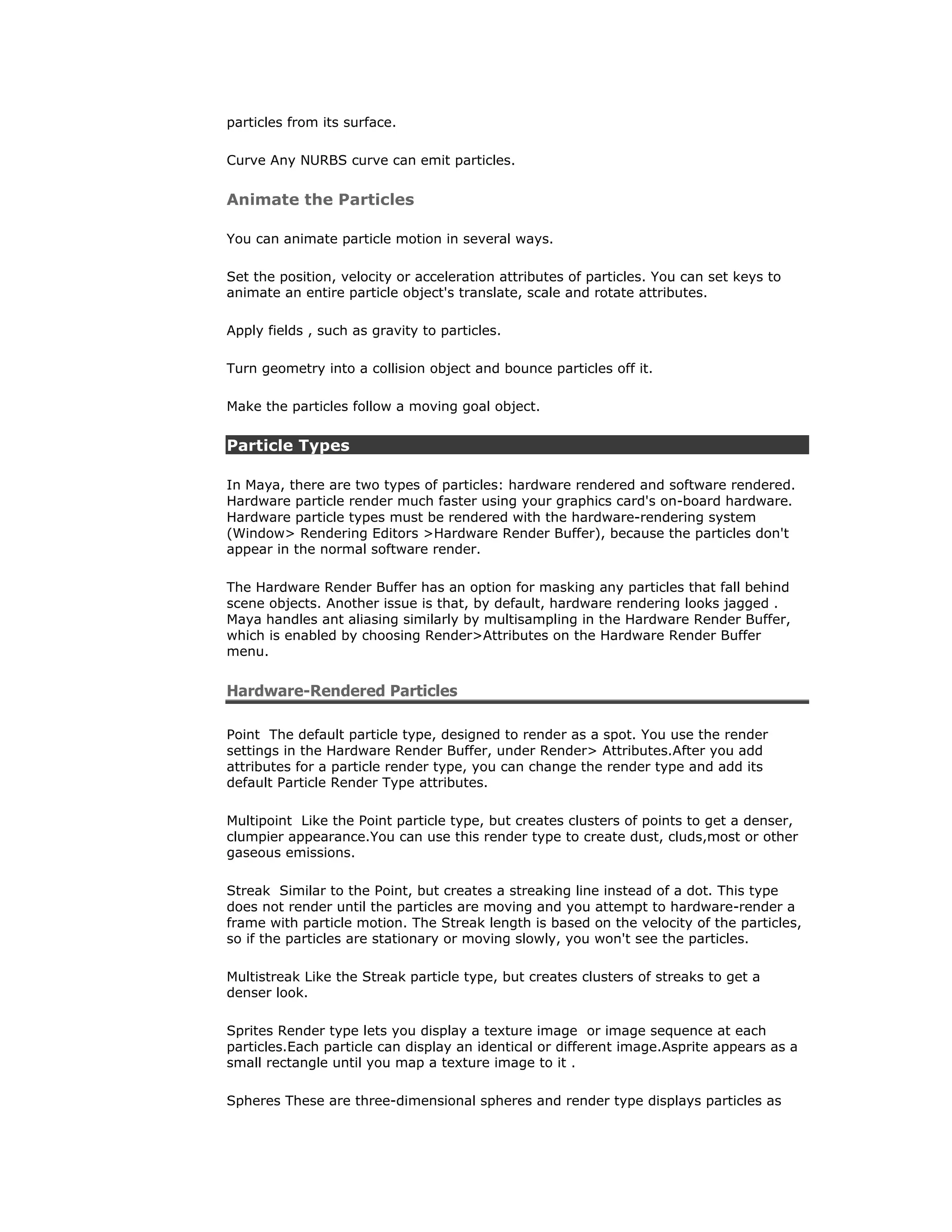 particles from its surface.

Curve Any NURBS curve can emit particles.


Animate the Particles

You can animate particle motion in several ways.

Set the position, velocity or acceleration attributes of particles. You can set keys to
animate an entire particle object's translate, scale and rotate attributes.

Apply fields , such as gravity to particles.

Turn geometry into a collision object and bounce particles off it.

Make the particles follow a moving goal object.


Particle Types

In Maya, there are two types of particles: hardware rendered and software rendered.
Hardware particle render much faster using your graphics card's on-board hardware.
Hardware particle types must be rendered with the hardware-rendering system
(Window> Rendering Editors >Hardware Render Buffer), because the particles don't
appear in the normal software render.

The Hardware Render Buffer has an option for masking any particles that fall behind
scene objects. Another issue is that, by default, hardware rendering looks jagged .
Maya handles ant aliasing similarly by multisampling in the Hardware Render Buffer,
which is enabled by choosing Render>Attributes on the Hardware Render Buffer
menu.


Hardware-Rendered Particles

Point The default particle type, designed to render as a spot. You use the render
settings in the Hardware Render Buffer, under Render> Attributes.After you add
attributes for a particle render type, you can change the render type and add its
default Particle Render Type attributes.

Multipoint Like the Point particle type, but creates clusters of points to get a denser,
clumpier appearance.You can use this render type to create dust, cluds,most or other
gaseous emissions.

Streak Similar to the Point, but creates a streaking line instead of a dot. This type
does not render until the particles are moving and you attempt to hardware-render a
frame with particle motion. The Streak length is based on the velocity of the particles,
so if the particles are stationary or moving slowly, you won't see the particles.

Multistreak Like the Streak particle type, but creates clusters of streaks to get a
denser look.

Sprites Render type lets you display a texture image or image sequence at each
particles.Each particle can display an identical or different image.Asprite appears as a
small rectangle until you map a texture image to it .

Spheres These are three-dimensional spheres and render type displays particles as
 