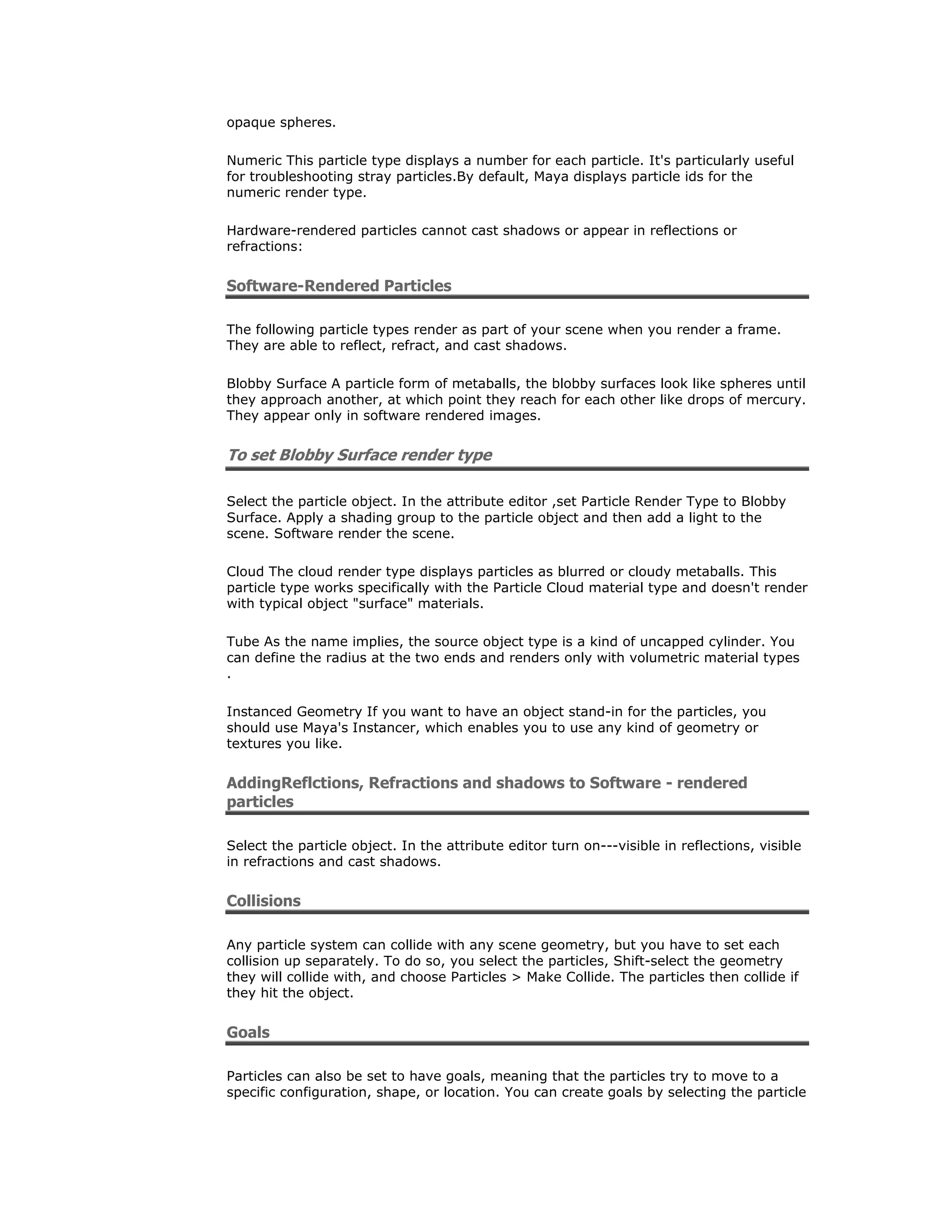 opaque spheres.

Numeric This particle type displays a number for each particle. It's particularly useful
for troubleshooting stray particles.By default, Maya displays particle ids for the
numeric render type.

Hardware-rendered particles cannot cast shadows or appear in reflections or
refractions:


Software-Rendered Particles

The following particle types render as part of your scene when you render a frame.
They are able to reflect, refract, and cast shadows.

Blobby Surface A particle form of metaballs, the blobby surfaces look like spheres until
they approach another, at which point they reach for each other like drops of mercury.
They appear only in software rendered images.


To set Blobby Surface render type

Select the particle object. In the attribute editor ,set Particle Render Type to Blobby
Surface. Apply a shading group to the particle object and then add a light to the
scene. Software render the scene.

Cloud The cloud render type displays particles as blurred or cloudy metaballs. This
particle type works specifically with the Particle Cloud material type and doesn't render
with typical object "surface" materials.

Tube As the name implies, the source object type is a kind of uncapped cylinder. You
can define the radius at the two ends and renders only with volumetric material types
.

Instanced Geometry If you want to have an object stand-in for the particles, you
should use Maya's Instancer, which enables you to use any kind of geometry or
textures you like.


AddingReflctions, Refractions and shadows to Software - rendered
particles

Select the particle object. In the attribute editor turn on---visible in reflections, visible
in refractions and cast shadows.


Collisions

Any particle system can collide with any scene geometry, but you have to set each
collision up separately. To do so, you select the particles, Shift-select the geometry
they will collide with, and choose Particles > Make Collide. The particles then collide if
they hit the object.


Goals

Particles can also be set to have goals, meaning that the particles try to move to a
specific configuration, shape, or location. You can create goals by selecting the particle
 