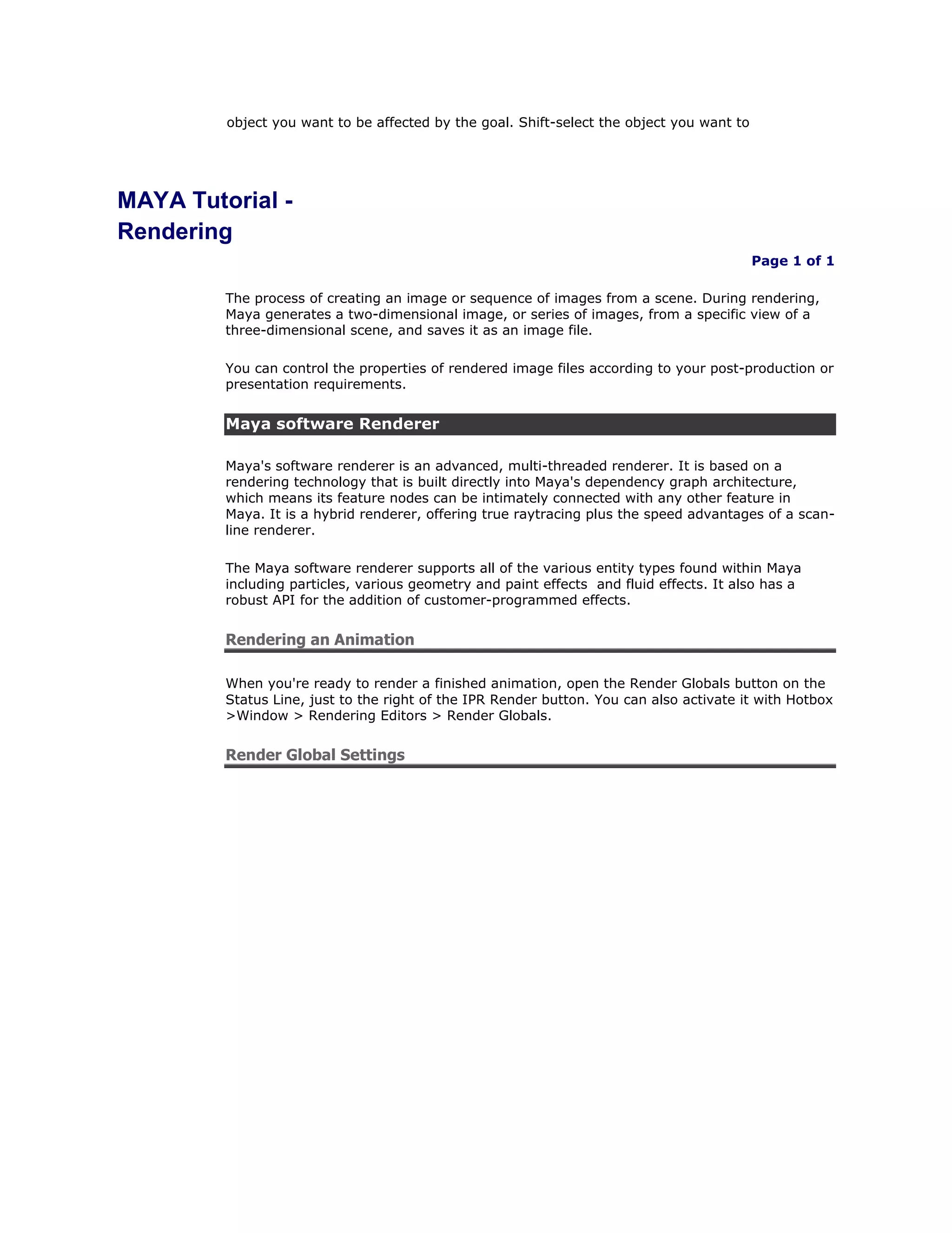 object you want to be affected by the goal. Shift-select the object you want to




MAYA Tutorial -
Rendering
                                                                                           Page 1 of 1

         The process of creating an image or sequence of images from a scene. During rendering,
         Maya generates a two-dimensional image, or series of images, from a specific view of a
         three-dimensional scene, and saves it as an image file.

         You can control the properties of rendered image files according to your post-production or
         presentation requirements.


         Maya software Renderer

         Maya's software renderer is an advanced, multi-threaded renderer. It is based on a
         rendering technology that is built directly into Maya's dependency graph architecture,
         which means its feature nodes can be intimately connected with any other feature in
         Maya. It is a hybrid renderer, offering true raytracing plus the speed advantages of a scan-
         line renderer.

         The Maya software renderer supports all of the various entity types found within Maya
         including particles, various geometry and paint effects and fluid effects. It also has a
         robust API for the addition of customer-programmed effects.


         Rendering an Animation

         When you're ready to render a finished animation, open the Render Globals button on the
         Status Line, just to the right of the IPR Render button. You can also activate it with Hotbox
         >Window > Rendering Editors > Render Globals.


         Render Global Settings
 