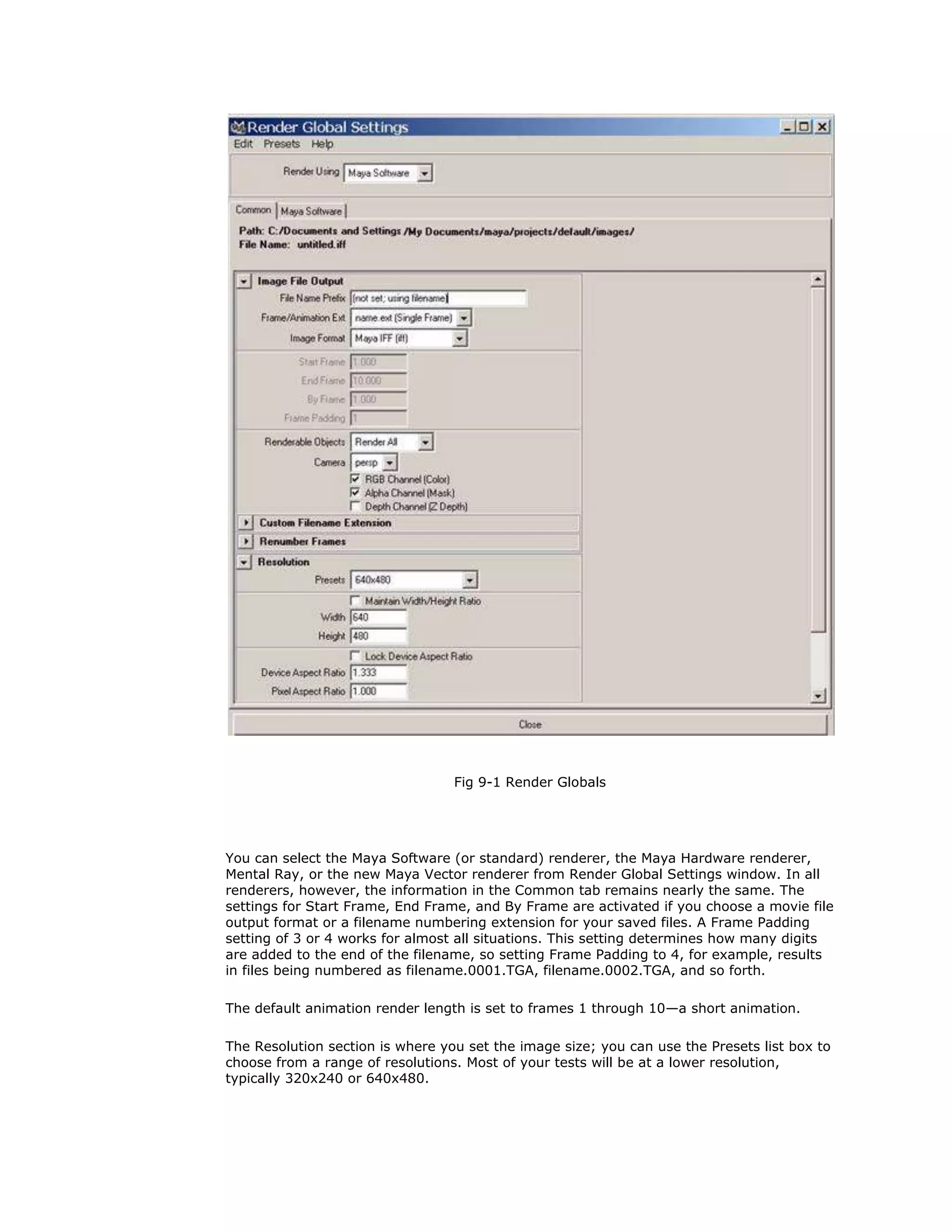 Fig 9-1 Render Globals




You can select the Maya Software (or standard) renderer, the Maya Hardware renderer,
Mental Ray, or the new Maya Vector renderer from Render Global Settings window. In all
renderers, however, the information in the Common tab remains nearly the same. The
settings for Start Frame, End Frame, and By Frame are activated if you choose a movie file
output format or a filename numbering extension for your saved files. A Frame Padding
setting of 3 or 4 works for almost all situations. This setting determines how many digits
are added to the end of the filename, so setting Frame Padding to 4, for example, results
in files being numbered as filename.0001.TGA, filename.0002.TGA, and so forth.

The default animation render length is set to frames 1 through 10—a short animation.

The Resolution section is where you set the image size; you can use the Presets list box to
choose from a range of resolutions. Most of your tests will be at a lower resolution,
typically 320x240 or 640x480.
 