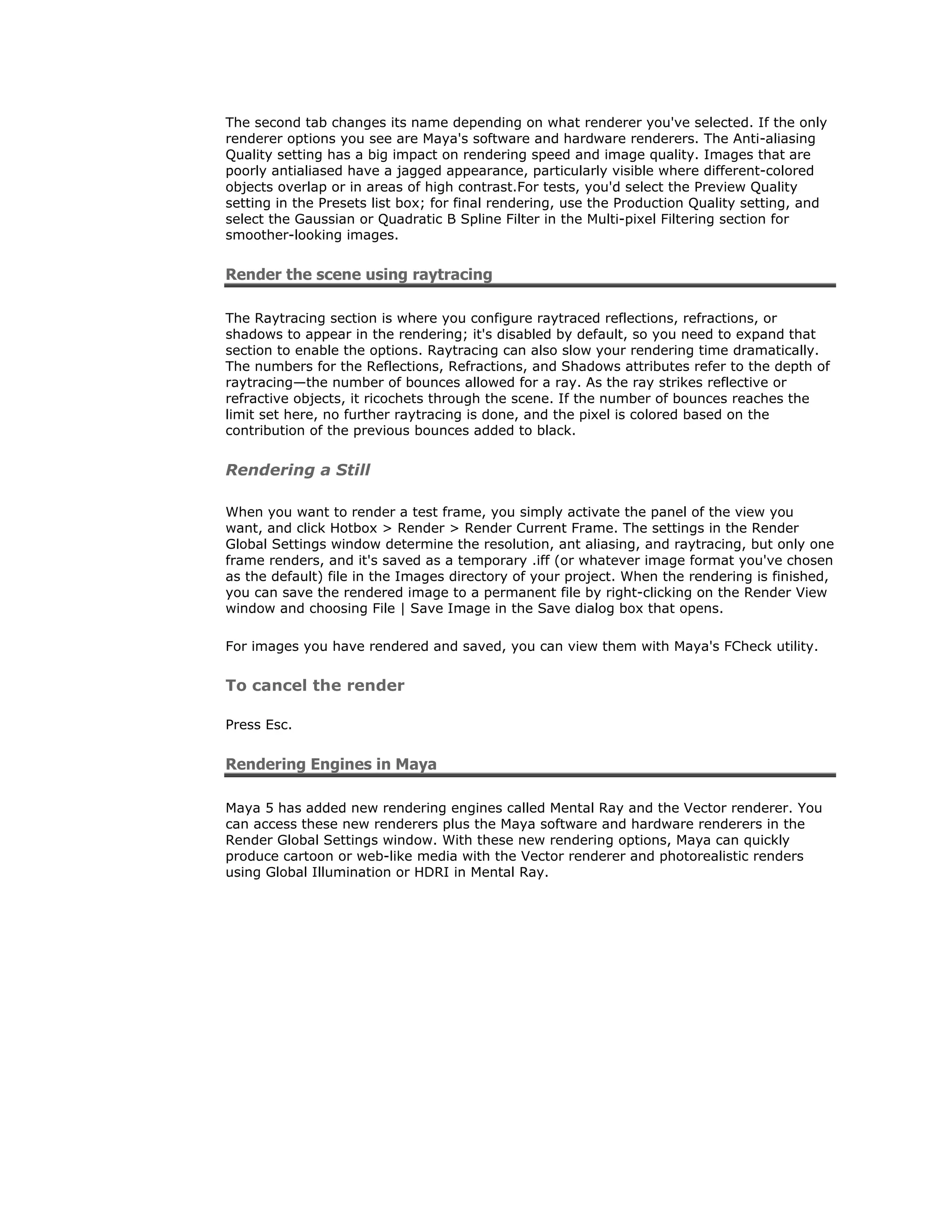 The second tab changes its name depending on what renderer you've selected. If the only
renderer options you see are Maya's software and hardware renderers. The Anti-aliasing
Quality setting has a big impact on rendering speed and image quality. Images that are
poorly antialiased have a jagged appearance, particularly visible where different-colored
objects overlap or in areas of high contrast.For tests, you'd select the Preview Quality
setting in the Presets list box; for final rendering, use the Production Quality setting, and
select the Gaussian or Quadratic B Spline Filter in the Multi-pixel Filtering section for
smoother-looking images.


Render the scene using raytracing

The Raytracing section is where you configure raytraced reflections, refractions, or
shadows to appear in the rendering; it's disabled by default, so you need to expand that
section to enable the options. Raytracing can also slow your rendering time dramatically.
The numbers for the Reflections, Refractions, and Shadows attributes refer to the depth of
raytracing—the number of bounces allowed for a ray. As the ray strikes reflective or
refractive objects, it ricochets through the scene. If the number of bounces reaches the
limit set here, no further raytracing is done, and the pixel is colored based on the
contribution of the previous bounces added to black.


Rendering a Still

When you want to render a test frame, you simply activate the panel of the view you
want, and click Hotbox > Render > Render Current Frame. The settings in the Render
Global Settings window determine the resolution, ant aliasing, and raytracing, but only one
frame renders, and it's saved as a temporary .iff (or whatever image format you've chosen
as the default) file in the Images directory of your project. When the rendering is finished,
you can save the rendered image to a permanent file by right-clicking on the Render View
window and choosing File | Save Image in the Save dialog box that opens.

For images you have rendered and saved, you can view them with Maya's FCheck utility.


To cancel the render

Press Esc.


Rendering Engines in Maya

Maya 5 has added new rendering engines called Mental Ray and the Vector renderer. You
can access these new renderers plus the Maya software and hardware renderers in the
Render Global Settings window. With these new rendering options, Maya can quickly
produce cartoon or web-like media with the Vector renderer and photorealistic renders
using Global Illumination or HDRI in Mental Ray.
 