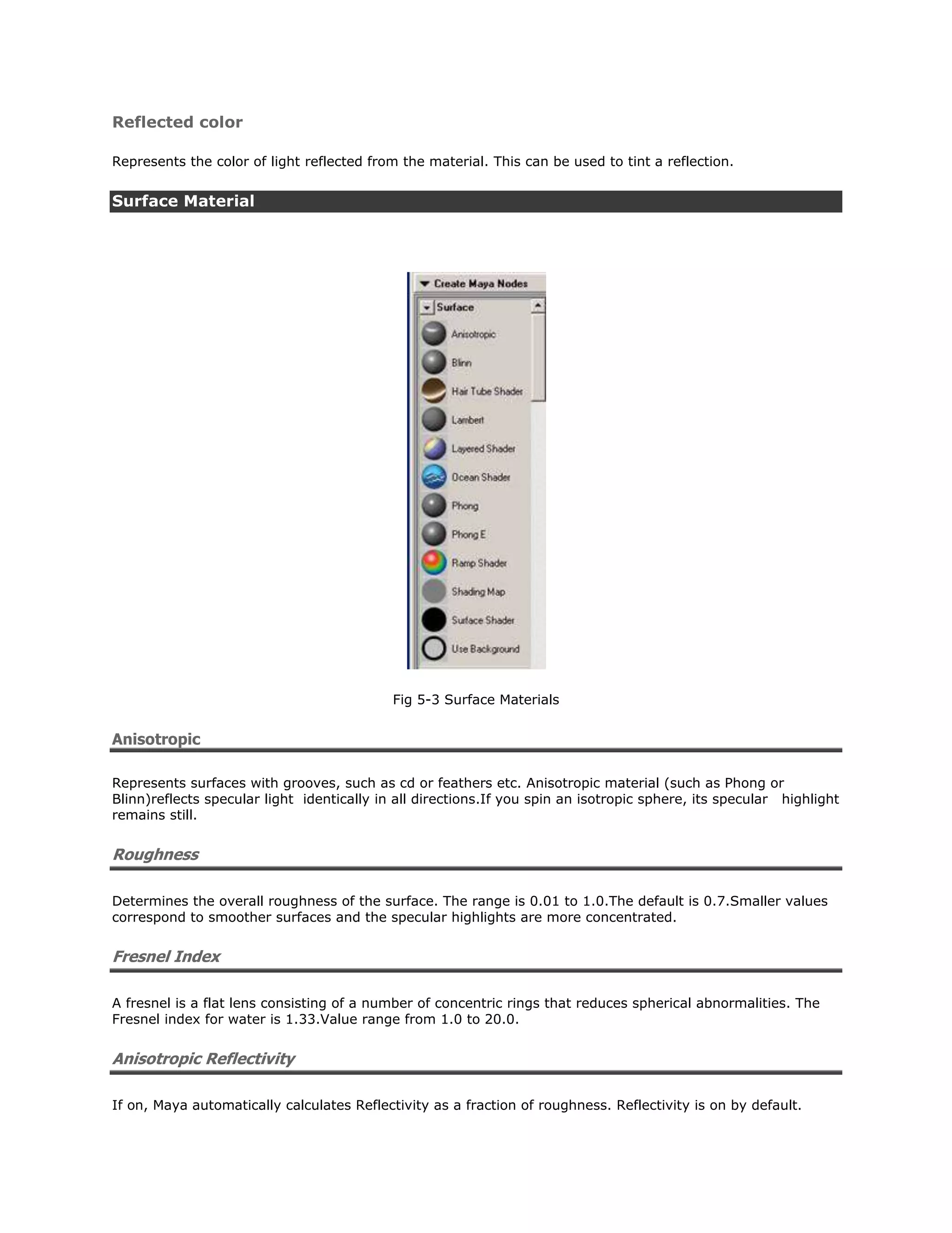 Reflected color

Represents the color of light reflected from the material. This can be used to tint a reflection.


Surface Material




                                            Fig 5-3 Surface Materials


Anisotropic

Represents surfaces with grooves, such as cd or feathers etc. Anisotropic material (such as Phong or
Blinn)reflects specular light identically in all directions.If you spin an isotropic sphere, its specular highlight
remains still.


Roughness

Determines the overall roughness of the surface. The range is 0.01 to 1.0.The default is 0.7.Smaller values
correspond to smoother surfaces and the specular highlights are more concentrated.


Fresnel Index

A fresnel is a flat lens consisting of a number of concentric rings that reduces spherical abnormalities. The
Fresnel index for water is 1.33.Value range from 1.0 to 20.0.


Anisotropic Reflectivity

If on, Maya automatically calculates Reflectivity as a fraction of roughness. Reflectivity is on by default.
 