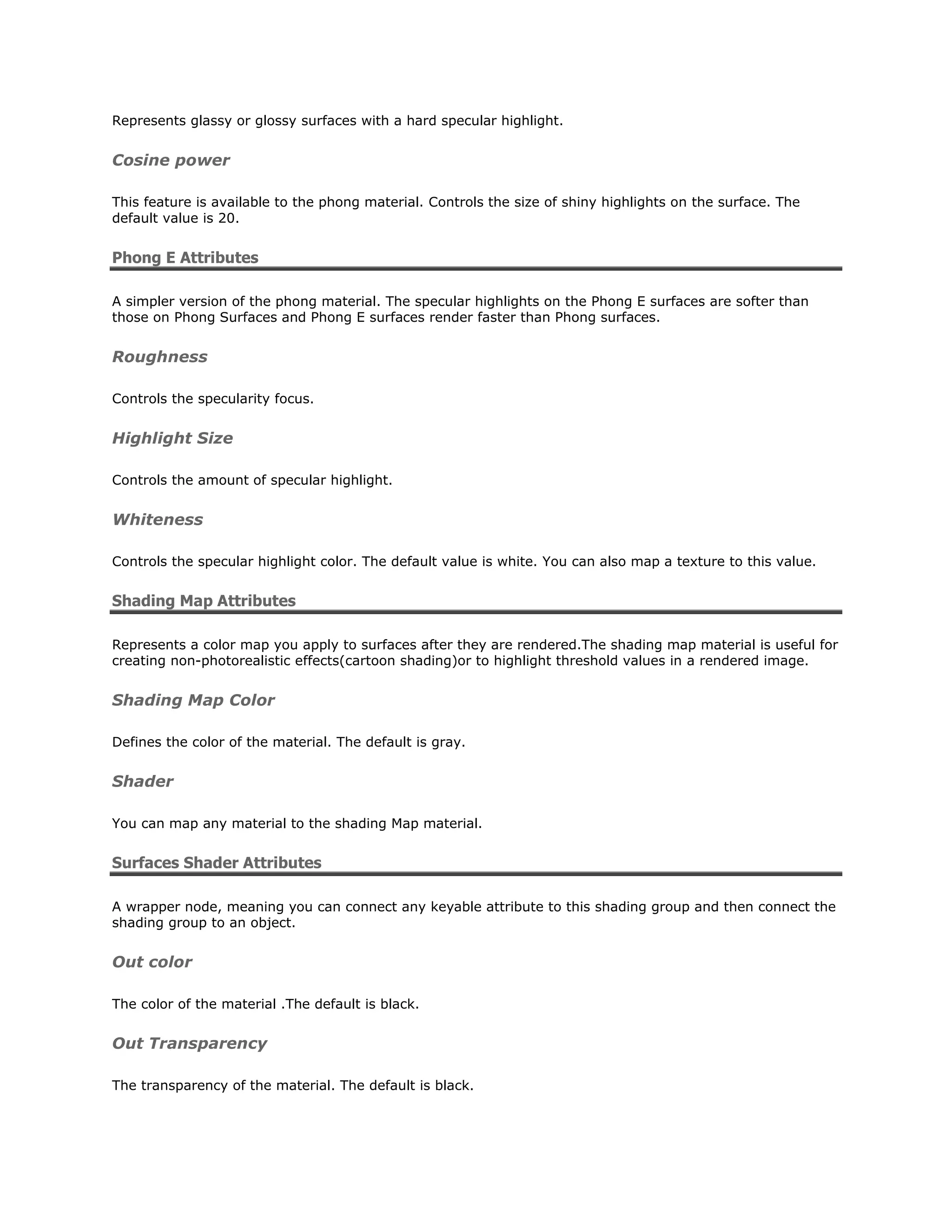 Represents glassy or glossy surfaces with a hard specular highlight.


Cosine power

This feature is available to the phong material. Controls the size of shiny highlights on the surface. The
default value is 20.


Phong E Attributes

A simpler version of the phong material. The specular highlights on the Phong E surfaces are softer than
those on Phong Surfaces and Phong E surfaces render faster than Phong surfaces.


Roughness

Controls the specularity focus.


Highlight Size

Controls the amount of specular highlight.


Whiteness

Controls the specular highlight color. The default value is white. You can also map a texture to this value.


Shading Map Attributes

Represents a color map you apply to surfaces after they are rendered.The shading map material is useful for
creating non-photorealistic effects(cartoon shading)or to highlight threshold values in a rendered image.


Shading Map Color

Defines the color of the material. The default is gray.


Shader

You can map any material to the shading Map material.


Surfaces Shader Attributes

A wrapper node, meaning you can connect any keyable attribute to this shading group and then connect the
shading group to an object.


Out color

The color of the material .The default is black.


Out Transparency

The transparency of the material. The default is black.
 
