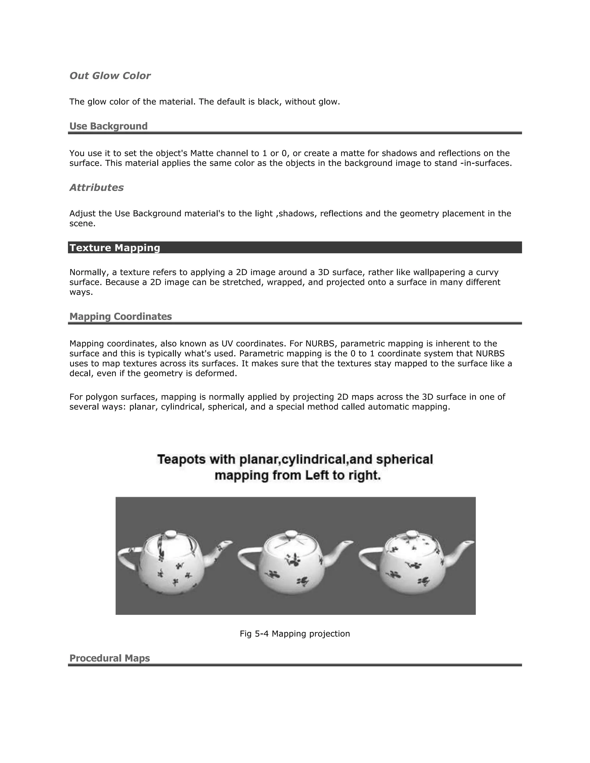Out Glow Color

The glow color of the material. The default is black, without glow.


Use Background

You use it to set the object's Matte channel to 1 or 0, or create a matte for shadows and reflections on the
surface. This material applies the same color as the objects in the background image to stand -in-surfaces.


Attributes

Adjust the Use Background material's to the light ,shadows, reflections and the geometry placement in the
scene.


Texture Mapping

Normally, a texture refers to applying a 2D image around a 3D surface, rather like wallpapering a curvy
surface. Because a 2D image can be stretched, wrapped, and projected onto a surface in many different
ways.


Mapping Coordinates

Mapping coordinates, also known as UV coordinates. For NURBS, parametric mapping is inherent to the
surface and this is typically what's used. Parametric mapping is the 0 to 1 coordinate system that NURBS
uses to map textures across its surfaces. It makes sure that the textures stay mapped to the surface like a
decal, even if the geometry is deformed.

For polygon surfaces, mapping is normally applied by projecting 2D maps across the 3D surface in one of
several ways: planar, cylindrical, spherical, and a special method called automatic mapping.




                                          Fig 5-4 Mapping projection


Procedural Maps
 