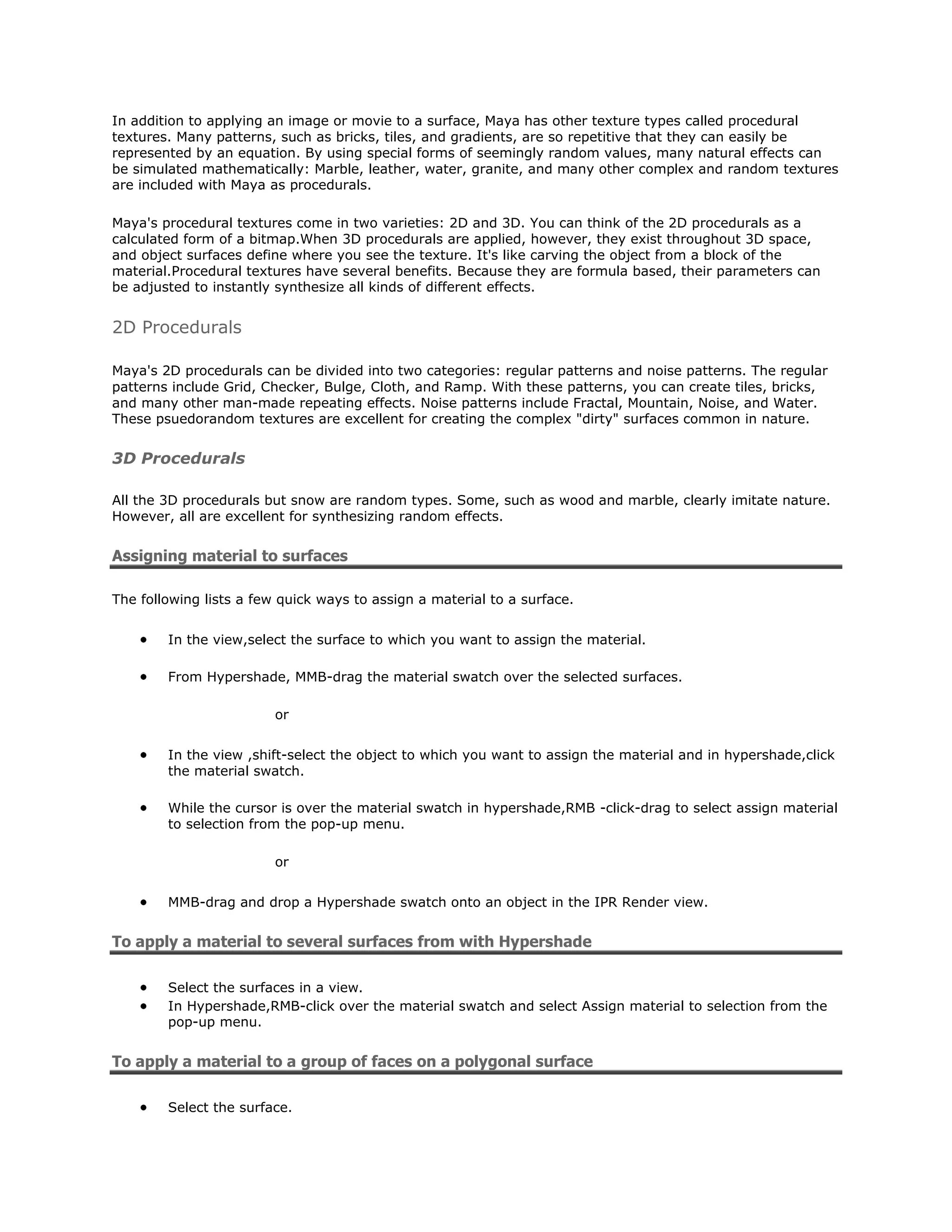 In addition to applying an image or movie to a surface, Maya has other texture types called procedural
textures. Many patterns, such as bricks, tiles, and gradients, are so repetitive that they can easily be
represented by an equation. By using special forms of seemingly random values, many natural effects can
be simulated mathematically: Marble, leather, water, granite, and many other complex and random textures
are included with Maya as procedurals.

Maya's procedural textures come in two varieties: 2D and 3D. You can think of the 2D procedurals as a
calculated form of a bitmap.When 3D procedurals are applied, however, they exist throughout 3D space,
and object surfaces define where you see the texture. It's like carving the object from a block of the
material.Procedural textures have several benefits. Because they are formula based, their parameters can
be adjusted to instantly synthesize all kinds of different effects.


2D Procedurals

Maya's 2D procedurals can be divided into two categories: regular patterns and noise patterns. The regular
patterns include Grid, Checker, Bulge, Cloth, and Ramp. With these patterns, you can create tiles, bricks,
and many other man-made repeating effects. Noise patterns include Fractal, Mountain, Noise, and Water.
These psuedorandom textures are excellent for creating the complex "dirty" surfaces common in nature.


3D Procedurals

All the 3D procedurals but snow are random types. Some, such as wood and marble, clearly imitate nature.
However, all are excellent for synthesizing random effects.


Assigning material to surfaces

The following lists a few quick ways to assign a material to a surface.


        In the view,select the surface to which you want to assign the material.

        From Hypershade, MMB-drag the material swatch over the selected surfaces.

                         or


        In the view ,shift-select the object to which you want to assign the material and in hypershade,click
        the material swatch.

        While the cursor is over the material swatch in hypershade,RMB -click-drag to select assign material
        to selection from the pop-up menu.

                         or


        MMB-drag and drop a Hypershade swatch onto an object in the IPR Render view.


To apply a material to several surfaces from with Hypershade

        Select the surfaces in a view.
        In Hypershade,RMB-click over the material swatch and select Assign material to selection from the
        pop-up menu.


To apply a material to a group of faces on a polygonal surface

        Select the surface.
 
