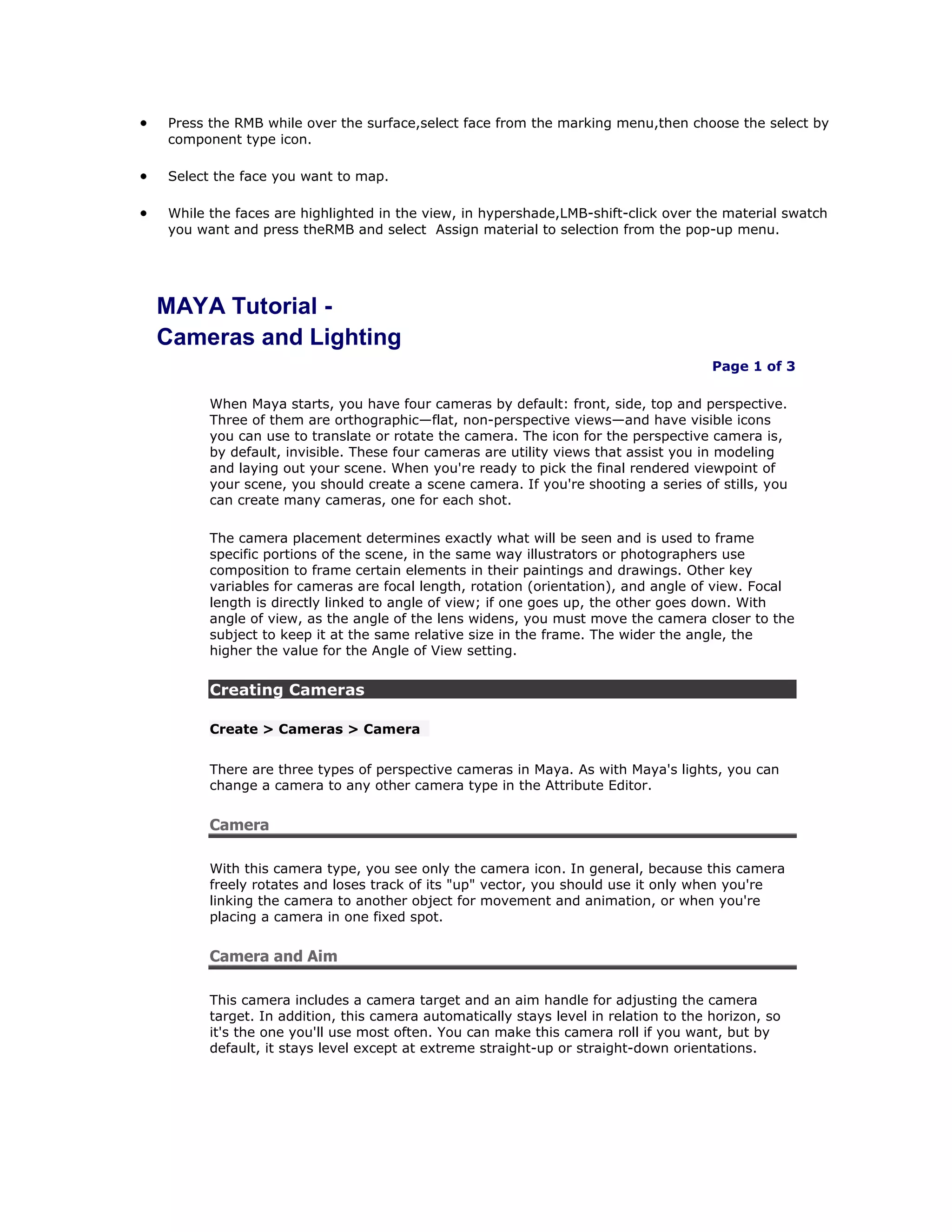 Press the RMB while over the surface,select face from the marking menu,then choose the select by
component type icon.

Select the face you want to map.

While the faces are highlighted in the view, in hypershade,LMB-shift-click over the material swatch
you want and press theRMB and select Assign material to selection from the pop-up menu.




MAYA Tutorial -
Cameras and Lighting
                                                                                    Page 1 of 3

      When Maya starts, you have four cameras by default: front, side, top and perspective.
      Three of them are orthographic—flat, non-perspective views—and have visible icons
      you can use to translate or rotate the camera. The icon for the perspective camera is,
      by default, invisible. These four cameras are utility views that assist you in modeling
      and laying out your scene. When you're ready to pick the final rendered viewpoint of
      your scene, you should create a scene camera. If you're shooting a series of stills, you
      can create many cameras, one for each shot.

      The camera placement determines exactly what will be seen and is used to frame
      specific portions of the scene, in the same way illustrators or photographers use
      composition to frame certain elements in their paintings and drawings. Other key
      variables for cameras are focal length, rotation (orientation), and angle of view. Focal
      length is directly linked to angle of view; if one goes up, the other goes down. With
      angle of view, as the angle of the lens widens, you must move the camera closer to the
      subject to keep it at the same relative size in the frame. The wider the angle, the
      higher the value for the Angle of View setting.


      Creating Cameras

      Create > Cameras > Camera


      There are three types of perspective cameras in Maya. As with Maya's lights, you can
      change a camera to any other camera type in the Attribute Editor.


      Camera

      With this camera type, you see only the camera icon. In general, because this camera
      freely rotates and loses track of its "up" vector, you should use it only when you're
      linking the camera to another object for movement and animation, or when you're
      placing a camera in one fixed spot.


      Camera and Aim

      This camera includes a camera target and an aim handle for adjusting the camera
      target. In addition, this camera automatically stays level in relation to the horizon, so
      it's the one you'll use most often. You can make this camera roll if you want, but by
      default, it stays level except at extreme straight-up or straight-down orientations.
 