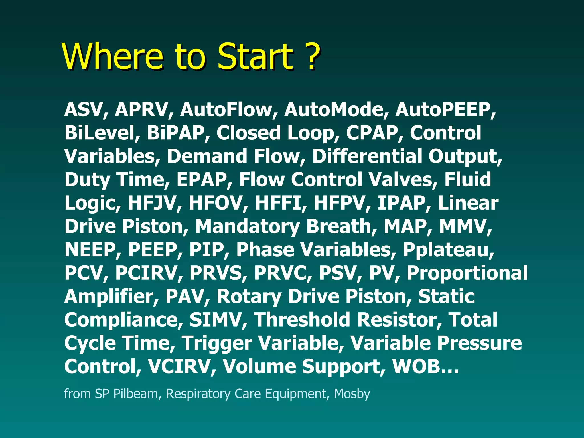 Where to Start ? ASV, APRV, AutoFlow, AutoMode, AutoPEEP, BiLevel, BiPAP, Closed Loop, CPAP, Control Variables, Demand Flow, Differential Output, Duty Time, EPAP, Flow Control Valves, Fluid Logic, HFJV, HFOV, HFFI, HFPV, IPAP, Linear Drive Piston, Mandatory Breath, MAP, MMV, NEEP, PEEP, PIP, Phase Variables, Pplateau, PCV, PCIRV, PRVS, PRVC, PSV, PV, Proportional Amplifier, PAV, Rotary Drive Piston, Static Compliance, SIMV, Threshold Resistor, Total Cycle Time, Trigger Variable, Variable Pressure Control, VCIRV, Volume Support, WOB… from SP Pilbeam, Respiratory Care Equipment, Mosby 