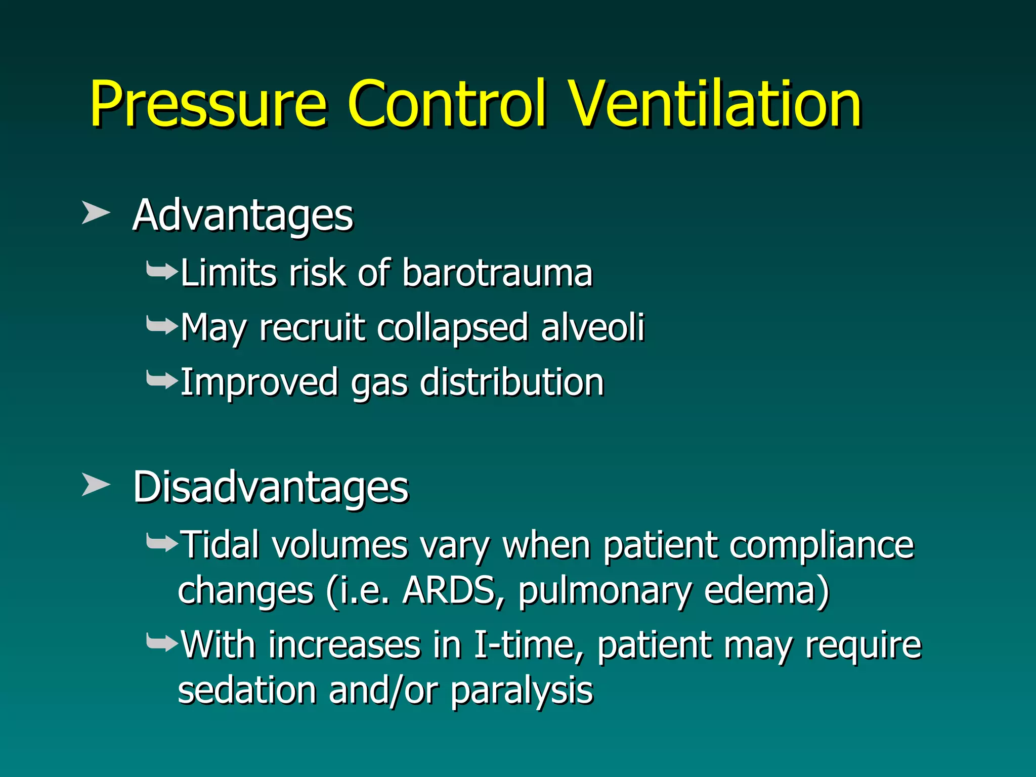 Pressure Control Ventilation Advantages Limits risk of barotrauma May recruit collapsed alveoli Improved gas distribution Disadvantages Tidal volumes vary when patient compliance changes (i.e. ARDS, pulmonary edema) With increases in I-time, patient may require sedation and/or paralysis  