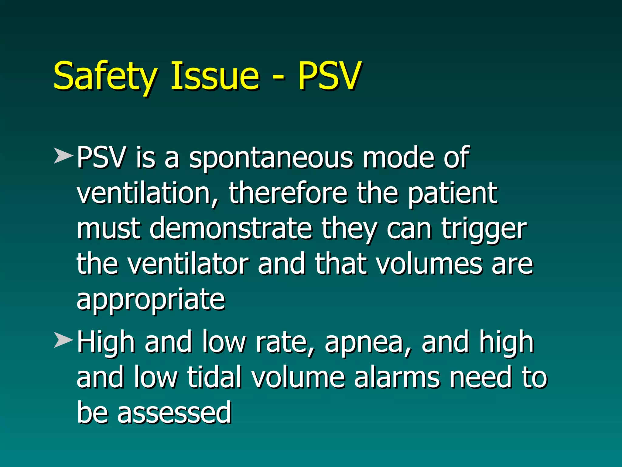 Safety Issue - PSV PSV is a spontaneous mode of ventilation, therefore the patient must demonstrate they can trigger the ventilator and that volumes are appropriate High and low rate, apnea, and high and low tidal volume alarms need to be assessed 