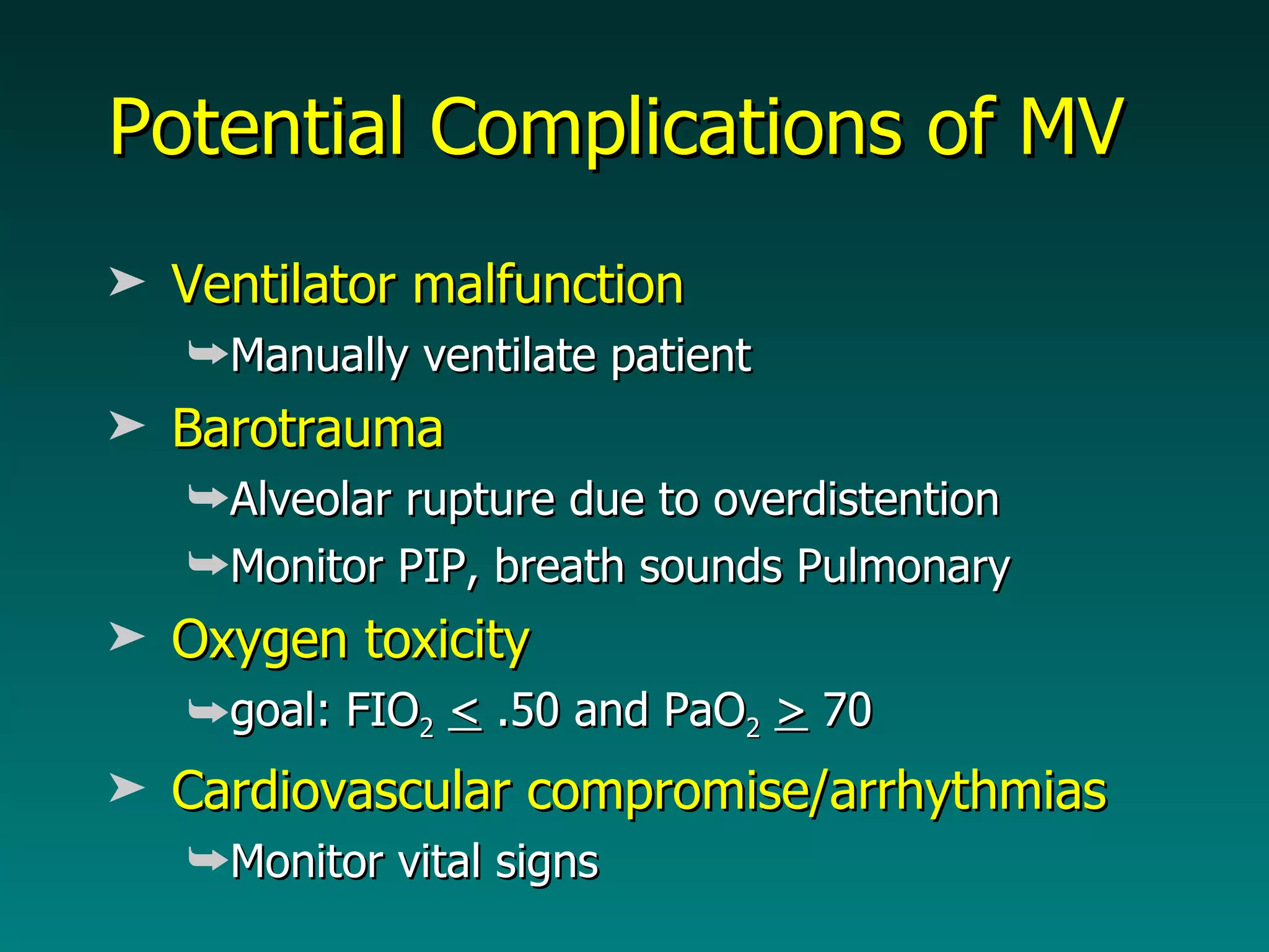 Potential Complications of MV Ventilator malfunction Manually ventilate patient Barotrauma Alveolar rupture due to overdistention Monitor PIP, breath sounds Pulmonary Oxygen toxicity goal: FIO 2   <  .50 and PaO 2   >  70 Cardiovascular compromise/arrhythmias Monitor vital signs 