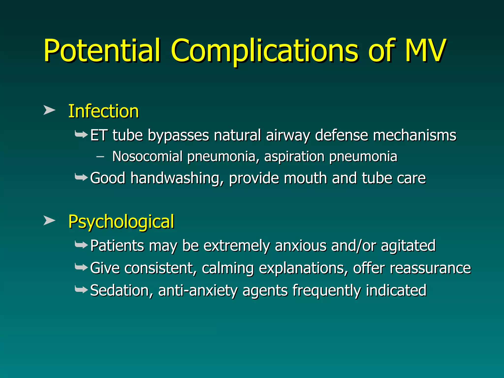 Potential Complications of MV Infection ET tube bypasses natural airway defense mechanisms Nosocomial pneumonia, aspiration pneumonia Good handwashing, provide mouth and tube care Psychological Patients may be extremely anxious and/or agitated Give consistent, calming explanations, offer reassurance Sedation, anti-anxiety agents frequently indicated 