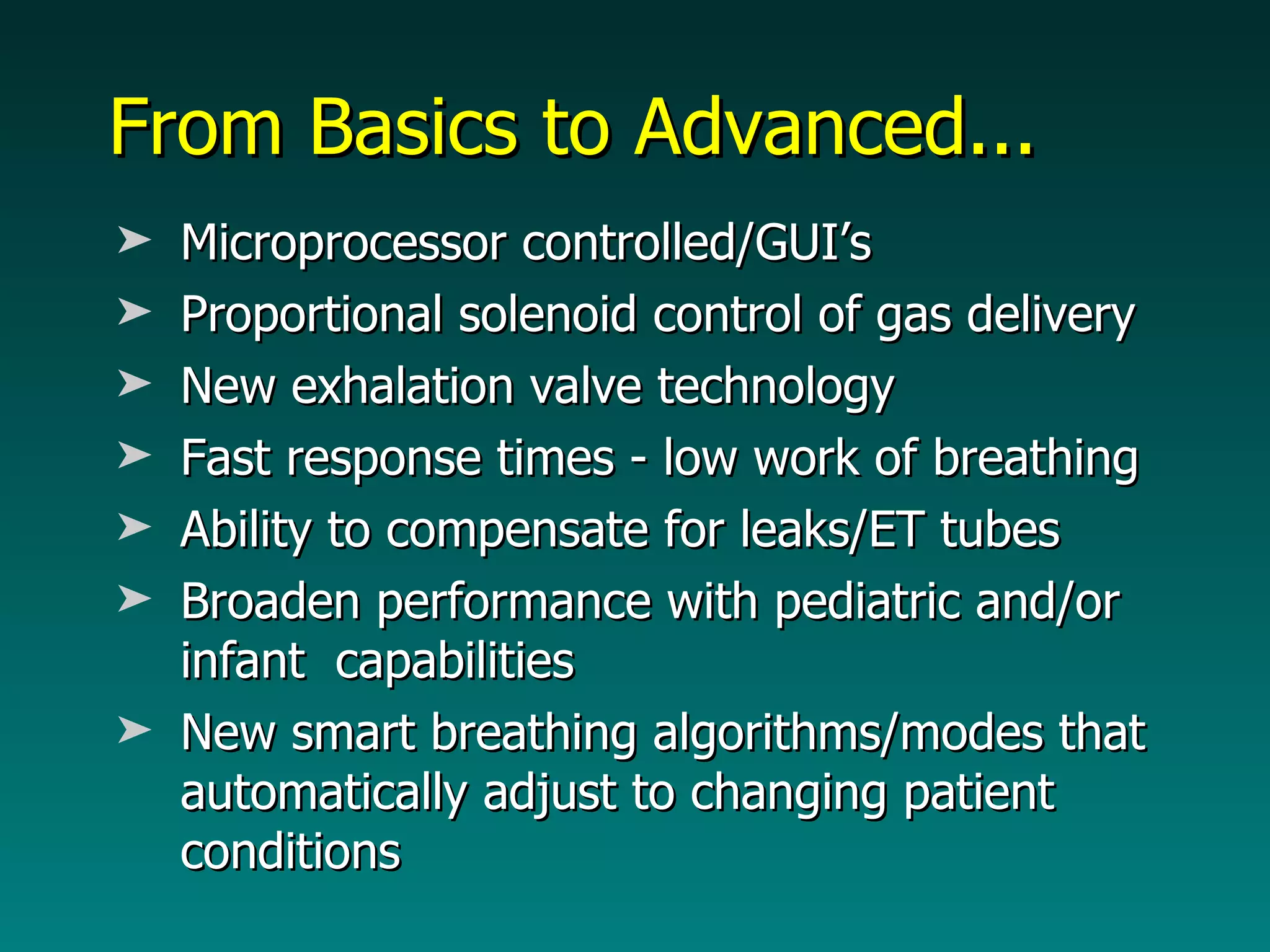 From Basics to Advanced... Microprocessor controlled/GUI’s Proportional solenoid control of gas delivery  New exhalation valve technology Fast response times - low work of breathing Ability to compensate for leaks/ET tubes Broaden performance with pediatric and/or infant  capabilities New smart breathing algorithms/modes that automatically adjust to changing patient conditions 