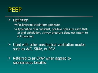 PEEP Definition Positive end expiratory pressure Application of a constant, positive pressure such that at end exhalation, airway pressure does not return to a 0 baseline Used with other mechanical ventilation modes such as A/C, SIMV, or PCV Referred to as CPAP when applied to spontaneous breaths 