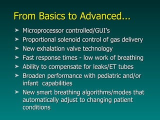 From Basics to Advanced... Microprocessor controlled/GUI’s Proportional solenoid control of gas delivery  New exhalation valve technology Fast response times - low work of breathing Ability to compensate for leaks/ET tubes Broaden performance with pediatric and/or infant  capabilities New smart breathing algorithms/modes that automatically adjust to changing patient conditions 
