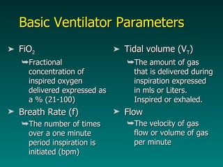 Basic Ventilator Parameters FiO 2 Fractional concentration of inspired oxygen delivered expressed as a % (21-100) Breath Rate (f) The number of times over a one minute period inspiration is initiated (bpm) Tidal volume (V T ) The amount of gas that is delivered during inspiration expressed in mls or Liters. Inspired or exhaled. Flow The velocity of gas flow or volume of gas per minute  