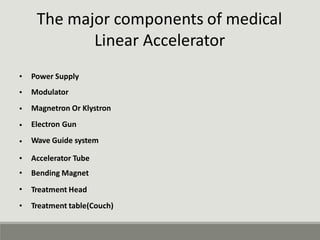 The major components of medical
Linear Accelerator
•
•
•
•
•
Power Supply
Modulator
Magnetron Or Klystron
Electron Gun
Wave Guide system
•
•
•
•
Accelerator Tube
Bending Magnet
Treatment Head
Treatment table(Couch)
 