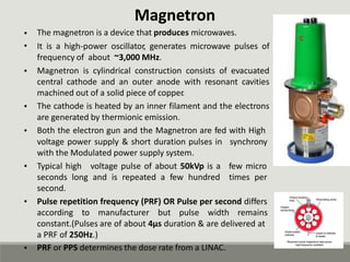 Magnetron
The magnetron is a device that produces microwaves.
It is a high-power oscillator, generates microwave pulses of
frequency of about ~3,000 MHz.
Magnetron is cylindrical construction consists of evacuated
central cathode and an outer anode with resonant cavities
machined out of a solid piece of copper
.
The cathode is heated by an inner filament and the electrons
are generated by thermionic emission.
Both the electron gun and the Magnetron are fed with High
•
•
•
•
•
voltage power supply & short duration pulses in
with the Modulated power supply system.
synchrony
• Typical high voltage pulse of about 50kVp is a few micro
times per
seconds long and is repeated a few hundred
second.
• Pulse repetition frequency (PRF) OR Pulse per second differs
according to manufacturer but pulse width remains
constant.(Pulses are of about 4µs duration & are delivered at
a PRF of 250Hz.)
PRF or PPS determines the dose rate from a LINAC.
•
 