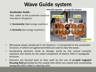 Wave Guide
Accelerator Guide :
system
Also called as the accelerator structure
mounted in the gantry:
,
i) Horizontally (High-energy machines)
ii) Vertically (low-energy machines ).
• Microwave power (produced in the klystron) is transported to the accelerator
structure, in which corrugations(wrinkle) are used to slow the waves.
• Accelerating electrons tends to diverge, partly by the mutual coulomb
repulsion and mainly by the radial component of electric field in waveguide
structure.
Electrons are focused back to their path by the use of co-axial magnetic
focusing field generated by the coaxial coils which are coaxial with accelerating
waveguide.(Also called as steering coils)
•
 