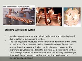 Standing wave guide system
• Standing wave guide structure helps in reducing the accelerating length
due to option of side coupling cavities.
The standing wave structures provide maximum reflection of the waves
at both ends of the structure so that the combination of forward and
reverse traveling waves will give rise to stationary waves as the
microwave power is coupled into the structure via side coupling cavities.
Such a design tends to be more efficient than the traveling wave designs
since axial, beam transport cavities, and the side cavities can be
independently optimized.
•
•
 