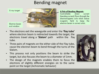 Bending magnet
• The electrons exit the waveguide and enter the ‘flay tube’
where electron beam is redirected towards the target, the
electrons travel along a ‘Slalom’ path
tube.
within the flay
• Three pairs of magnets on the either side of the Flay tube,
cause the electron beam to bend through the turns of the
Slalom.
This process not only positions the beam to strike the
target, but also focuses the beam to a diameter of 1mm.
The design of the magnets enables them to focus the
electrons of slightly different energies on to the same
point on the target (Achromatic behavior)
•
•
 