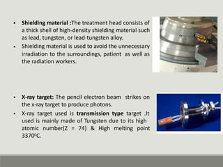 • Shielding material :The treatment head consists of
a thick shell of high-density shielding material such
as lead, tungsten, or lead-tungsten alloy.
Shielding material is used to avoid the unnecessary
•
irradiation to the surroundings, patient
the radiation workers.
as well as
• X-ray target: The pencil electron beam
the x-ray target to produce photons.
strikes on
• X-ray target used is transmission type target .It
used is mainly made of Tungsten due to its high
atomic
33700C.
number(Z = 74) & High melting point
 