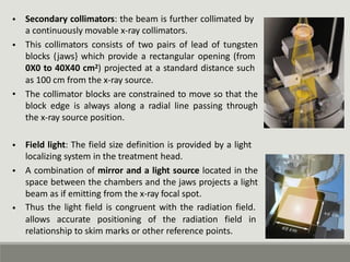 • Secondary collimators: the beam is further collimated by
a continuously movable x-ray collimators.
This collimators consists of two pairs of lead of tungsten
blocks (jaws} which provide a rectangular opening (from
0X0 to 40X40 cm2) projected at a standard distance such
as 100 cm from the x-ray source.
The collimator blocks are constrained to move so that the
block edge is always along a radial line passing through
the x-ray source position.
•
•
• Field light: The field size definition is provided by a light
localizing system in the treatment head.
A combination of mirror and a light source located in the
space between the chambers and the jaws projects a light
beam as if emitting from the x-ray focal spot.
Thus the light field is congruent with the radiation field.
•
•
allows accurate positioning of the radiation field in
relationship to skim marks or other reference points.
 