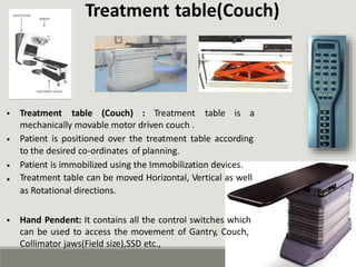 Treatment table(Couch)
• Treatment table (Couch) : Treatment table is a
mechanically movable motor driven couch .
Patient is positioned over the treatment table according
to the desired co-ordinates of planning.
Patient is immobilized using the Immobilization devices.
Treatment table can be moved Horizontal, Vertical as well
as Rotational directions.
•
•
•
• Hand Pendent: It contains all the control switches which
can be used to access the movement of Gantry, Couch,
Collimator jaws(Field size),SSD etc.,
 