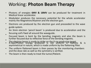 Working: Photon Beam Therapy
Photons of energies 6MV & 18MV can be produced for treatment in
Medical linear accelerator.
Modulator produces the necessary potential for the whole accelerator
mainly the Magnetron/Klystron and the electron gun.
Electrons are produced by the electron gun and proceeded to the wave
guide system.
An 3mm electron ‘pencil beam’ is produced due to acceleration and the
focusing coil’s fixed all around the waveguide.
Focused beam is bent by the bending magnets and also the beam is
further focused due to reflective force of the bending magnets.
The electron beam is made to strike on the X-ray producing target.
•
•
•
•
•
•
• X-rays/Photon energy produced is not uniform in flatness & is
asymmetrical in nature, which is made uniform by the flattening filter.
• The uniform flattened beam is then passes by the monitoring chambers
and the dose rate as well as the symmetry is verified.
The beam is then ready to treat the tumor/Patient.
•
 