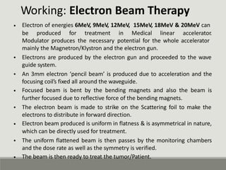 Working: Electron Beam Therapy
Electron of energies 6MeV, 9MeV, 12MeV, 15MeV, 18MeV & 20MeV can
•
be produced for treatment in Medical linear accelerator.
Modulator produces the necessary potential for the whole accelerator
mainly the Magnetron/Klystron and the electron gun.
Electrons are produced by the electron gun and proceeded to the wave
guide system.
An 3mm electron ‘pencil beam’ is produced due to acceleration and the
focusing coil’s fixed all around the waveguide.
Focused beam is bent by the bending magnets and also the beam is
further focused due to reflective force of the bending magnets.
The electron beam is made to strike on the Scattering foil to make the
electrons to distribute in forward direction.
Electron beam produced is uniform in flatness & is asymmetrical in nature,
which can be directly used for treatment.
The uniform flattened beam is then passes by the monitoring chambers
and the dose rate as well as the symmetry is verified.
The beam is then ready to treat the tumor/Patient.
•
•
•
•
•
•
•
 