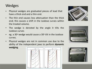 Wedges
• Physical wedges are graduated pieces of lead that
have a thick end and a thin end.
The thin end causes less attenuation than the thick
end; this causes a shift in the isodose curves within
the treated volume.
The wedge is denoted by the angle it tilts the
isodose curves
eg. a 30o wedge would cause a 30o tilt in the isodose
curves.
Physical wedges are not in common use due to the
ability of the independent jaws to perform dynamic
wedging.
•
•
•
•
 