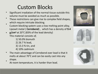 Custom Blocks
Significant irradiation of the normal tissue outside this
volume must be avoided as much as possible.
These restrictions can give rise to complex field shapes,
which require intricate blocking.
Custom blocking system uses a low melting point alloy,
Lipowit metal ( Cerrobend) , which has a density of 9.4
g/cm3 at 20°C (83% of the lead density)
This material consists of,
1) 50.0% bismuth
2) 26.7 % lead,
3) 13.3 % tin, and
4) 10% cadmium
•
•
•
•
• The main advantage of Cerrobend over lead is that it
melts at about 70°C and can be easily cast into any
shape.
At room temperature, it is harder than lead.
•
 