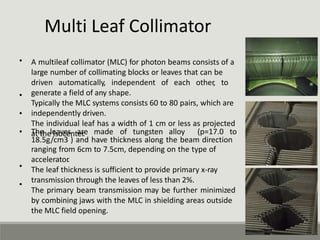 Multi Leaf Collimator
• A multileaf collimator (MLC) for photon beams consists of a
large number of collimating blocks or leaves that can be
driven automatically, independent of each other, to
generate a field of any shape.
Typically the MLC systems consists 60 to 80 pairs, which are
independently driven.
The individual leaf has a width of 1 cm or less as projected
at the isocenter
.
•
•
• The leaves are made of tungsten alloy (p=17.0 to
18.5g/cm3 ) and have thickness along the beam direction
ranging from 6cm to 7.5cm, depending on the type of
accelerator
.
The leaf thickness is sufficient to provide primary x-ray
transmission through the leaves of less than 2%.
The primary beam transmission may be further minimized
by combining jaws with the MLC in shielding areas outside
the MLC field opening.
•
•
 