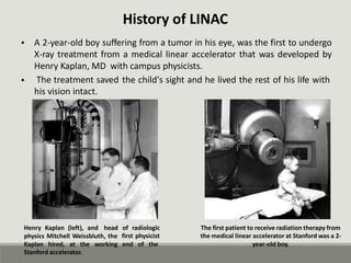 History of LINAC
A 2-year-old boy suffering from a tumor in his eye, was the first to undergo
X-ray treatment from a medical linear accelerator that was developed by
Henry Kaplan, MD with campus physicists.
•
• The treatment saved
his vision intact.
the child's sight and he lived the rest of his life with
Henry Kaplan (left), and head of radiologic
first physicist
The first patient to receive radiation therapy from
the medical linear accelerator at Stanford was a 2-
year-old boy.
physics Mitchell Weissbluth, the
Kaplan hired, at the working end of the
Stanford accelerator.
 