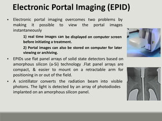 Electronic Portal Imaging (EPID)
• Electronic
making
portal imaging overcomes two problems by
it possible to view the portal images
instantaneously
1) real time images can be displayed on computer screen
before initiating a treatment.
2) Portal images can also be stored on computer for later
viewing or archiving.
EPIDs use flat panel arrays of solid state detectors based on
amorphous silicon (a-Si) technology .Flat panel arrays are
compact, & easier to mount on a retractable arm for
positioning in or out of the field.
•
• A scintillator converts the radiation beam into visible
photons. The light is detected by an array of photodiodes
implanted on an amorphous silicon panel.
 