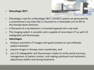 • Kilovoltage CBCT:
• Kilovoltage x-rays for a kilovoltage CBCT ( kVCBCT) system are generated by
a conventional x-ray tube that is mounted on a retractable arm at 900 to
the therapy beam direction.
A flat panel of x-ray detectors is mounted opposite the x-ray tube.
This imaging system is versatile and is capable of cone-beam CT as well 2-D
radiography and fluoroscopy.
Advantages:
Produce volumetric CT images with good contrast an sub millimeter
spatial resolution.
acquire images in therapy room coordinates, and
Use 2-D radiographic and fluoroscopic modes to verify portal accuracy,
management of patient motion, and making positional and dosimetric
adjustments before and during treatment.
•
•
•
1.
2.
3.
 
