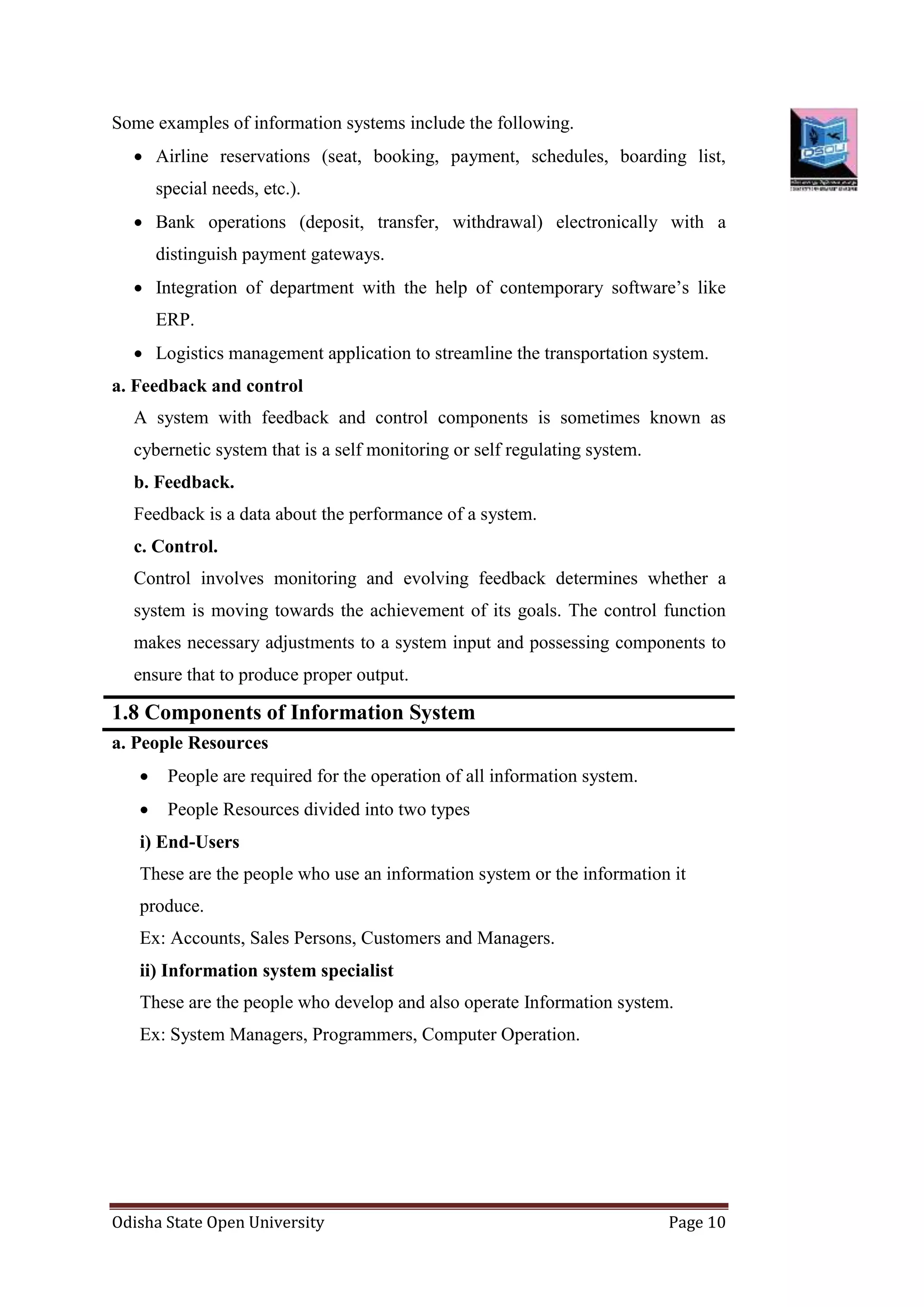 Odisha State Open University Page 10
Some examples of information systems include the following.
 Airline reservations (seat, booking, payment, schedules, boarding list,
special needs, etc.).
 Bank operations (deposit, transfer, withdrawal) electronically with a
distinguish payment gateways.
 Integration of department with the help of contemporary software’s like
ERP.
 Logistics management application to streamline the transportation system.
a. Feedback and control
A system with feedback and control components is sometimes known as
cybernetic system that is a self monitoring or self regulating system.
b. Feedback.
Feedback is a data about the performance of a system.
c. Control.
Control involves monitoring and evolving feedback determines whether a
system is moving towards the achievement of its goals. The control function
makes necessary adjustments to a system input and possessing components to
ensure that to produce proper output.
1.8 Components of Information System
a. People Resources
 People are required for the operation of all information system.
 People Resources divided into two types
i) End-Users
These are the people who use an information system or the information it
produce.
Ex: Accounts, Sales Persons, Customers and Managers.
ii) Information system specialist
These are the people who develop and also operate Information system.
Ex: System Managers, Programmers, Computer Operation.
 
